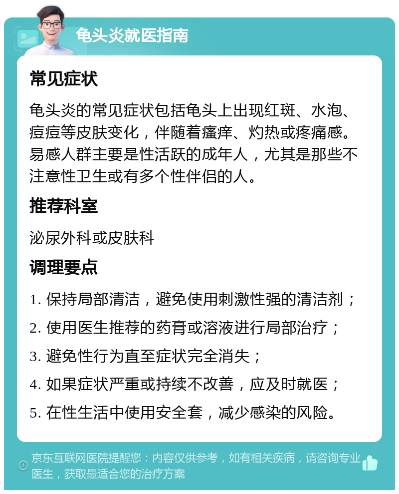 龟头炎就医指南 常见症状 龟头炎的常见症状包括龟头上出现红斑、水泡、痘痘等皮肤变化，伴随着瘙痒、灼热或疼痛感。易感人群主要是性活跃的成年人，尤其是那些不注意性卫生或有多个性伴侣的人。 推荐科室 泌尿外科或皮肤科 调理要点 1. 保持局部清洁，避免使用刺激性强的清洁剂； 2. 使用医生推荐的药膏或溶液进行局部治疗； 3. 避免性行为直至症状完全消失； 4. 如果症状严重或持续不改善，应及时就医； 5. 在性生活中使用安全套，减少感染的风险。