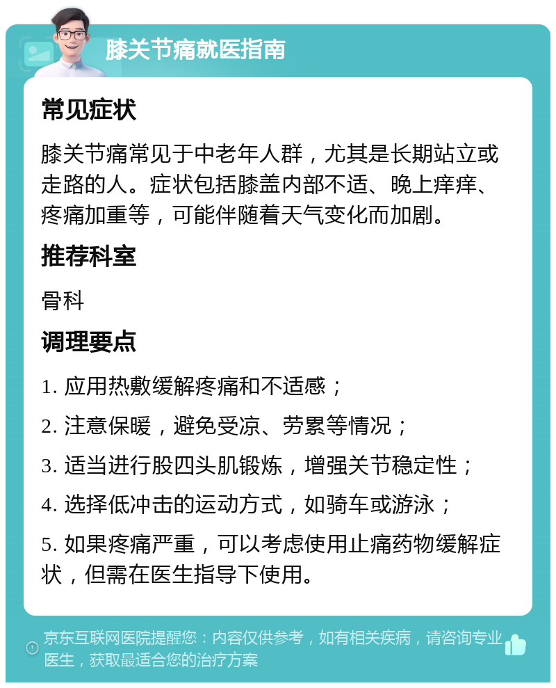 膝关节痛就医指南 常见症状 膝关节痛常见于中老年人群，尤其是长期站立或走路的人。症状包括膝盖内部不适、晚上痒痒、疼痛加重等，可能伴随着天气变化而加剧。 推荐科室 骨科 调理要点 1. 应用热敷缓解疼痛和不适感； 2. 注意保暖，避免受凉、劳累等情况； 3. 适当进行股四头肌锻炼，增强关节稳定性； 4. 选择低冲击的运动方式，如骑车或游泳； 5. 如果疼痛严重，可以考虑使用止痛药物缓解症状，但需在医生指导下使用。