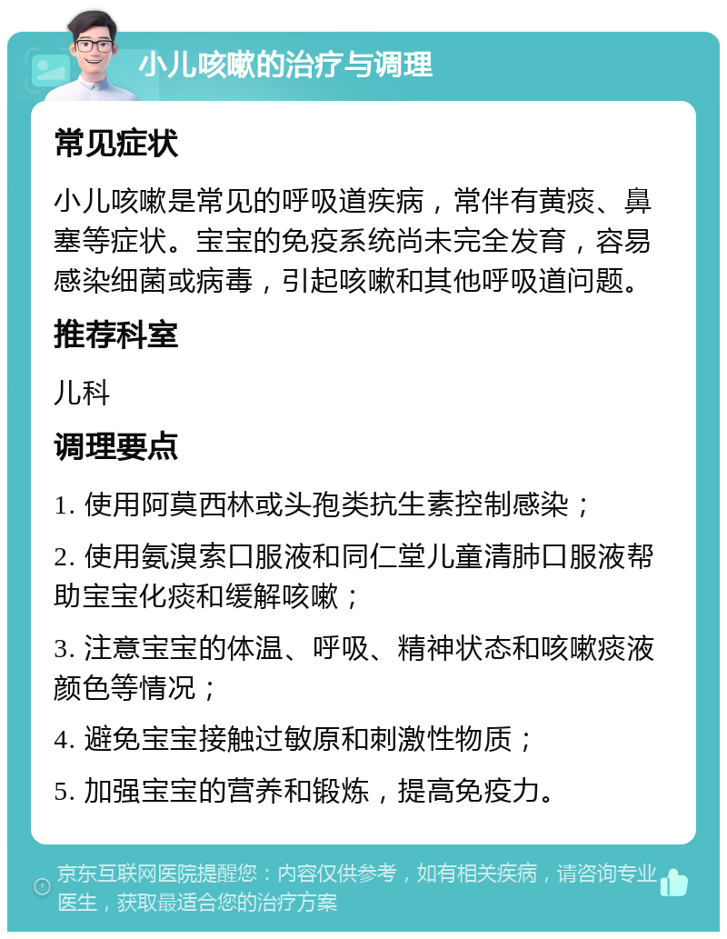 小儿咳嗽的治疗与调理 常见症状 小儿咳嗽是常见的呼吸道疾病，常伴有黄痰、鼻塞等症状。宝宝的免疫系统尚未完全发育，容易感染细菌或病毒，引起咳嗽和其他呼吸道问题。 推荐科室 儿科 调理要点 1. 使用阿莫西林或头孢类抗生素控制感染； 2. 使用氨溴索口服液和同仁堂儿童清肺口服液帮助宝宝化痰和缓解咳嗽； 3. 注意宝宝的体温、呼吸、精神状态和咳嗽痰液颜色等情况； 4. 避免宝宝接触过敏原和刺激性物质； 5. 加强宝宝的营养和锻炼，提高免疫力。