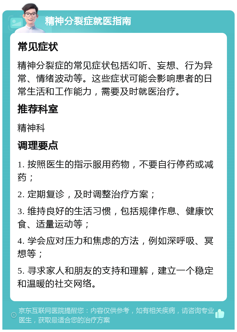 精神分裂症就医指南 常见症状 精神分裂症的常见症状包括幻听、妄想、行为异常、情绪波动等。这些症状可能会影响患者的日常生活和工作能力，需要及时就医治疗。 推荐科室 精神科 调理要点 1. 按照医生的指示服用药物，不要自行停药或减药； 2. 定期复诊，及时调整治疗方案； 3. 维持良好的生活习惯，包括规律作息、健康饮食、适量运动等； 4. 学会应对压力和焦虑的方法，例如深呼吸、冥想等； 5. 寻求家人和朋友的支持和理解，建立一个稳定和温暖的社交网络。