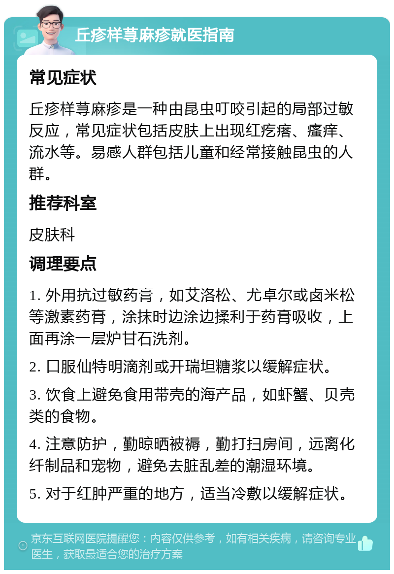 丘疹样荨麻疹就医指南 常见症状 丘疹样荨麻疹是一种由昆虫叮咬引起的局部过敏反应，常见症状包括皮肤上出现红疙瘩、瘙痒、流水等。易感人群包括儿童和经常接触昆虫的人群。 推荐科室 皮肤科 调理要点 1. 外用抗过敏药膏，如艾洛松、尤卓尔或卤米松等激素药膏，涂抹时边涂边揉利于药膏吸收，上面再涂一层炉甘石洗剂。 2. 口服仙特明滴剂或开瑞坦糖浆以缓解症状。 3. 饮食上避免食用带壳的海产品，如虾蟹、贝壳类的食物。 4. 注意防护，勤晾晒被褥，勤打扫房间，远离化纤制品和宠物，避免去脏乱差的潮湿环境。 5. 对于红肿严重的地方，适当冷敷以缓解症状。