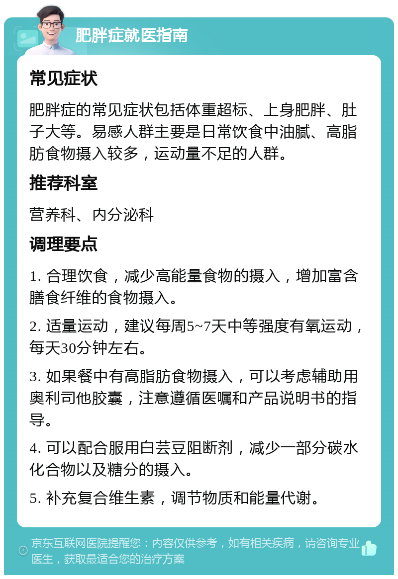 肥胖症就医指南 常见症状 肥胖症的常见症状包括体重超标、上身肥胖、肚子大等。易感人群主要是日常饮食中油腻、高脂肪食物摄入较多，运动量不足的人群。 推荐科室 营养科、内分泌科 调理要点 1. 合理饮食，减少高能量食物的摄入，增加富含膳食纤维的食物摄入。 2. 适量运动，建议每周5~7天中等强度有氧运动，每天30分钟左右。 3. 如果餐中有高脂肪食物摄入，可以考虑辅助用奥利司他胶囊，注意遵循医嘱和产品说明书的指导。 4. 可以配合服用白芸豆阻断剂，减少一部分碳水化合物以及糖分的摄入。 5. 补充复合维生素，调节物质和能量代谢。