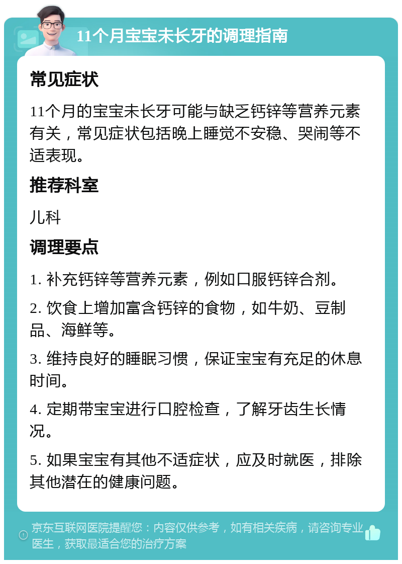 11个月宝宝未长牙的调理指南 常见症状 11个月的宝宝未长牙可能与缺乏钙锌等营养元素有关，常见症状包括晚上睡觉不安稳、哭闹等不适表现。 推荐科室 儿科 调理要点 1. 补充钙锌等营养元素，例如口服钙锌合剂。 2. 饮食上增加富含钙锌的食物，如牛奶、豆制品、海鲜等。 3. 维持良好的睡眠习惯，保证宝宝有充足的休息时间。 4. 定期带宝宝进行口腔检查，了解牙齿生长情况。 5. 如果宝宝有其他不适症状，应及时就医，排除其他潜在的健康问题。