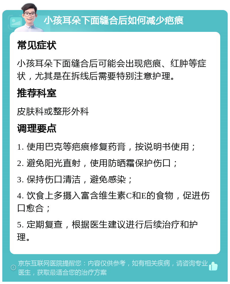 小孩耳朵下面缝合后如何减少疤痕 常见症状 小孩耳朵下面缝合后可能会出现疤痕、红肿等症状，尤其是在拆线后需要特别注意护理。 推荐科室 皮肤科或整形外科 调理要点 1. 使用巴克等疤痕修复药膏，按说明书使用； 2. 避免阳光直射，使用防晒霜保护伤口； 3. 保持伤口清洁，避免感染； 4. 饮食上多摄入富含维生素C和E的食物，促进伤口愈合； 5. 定期复查，根据医生建议进行后续治疗和护理。