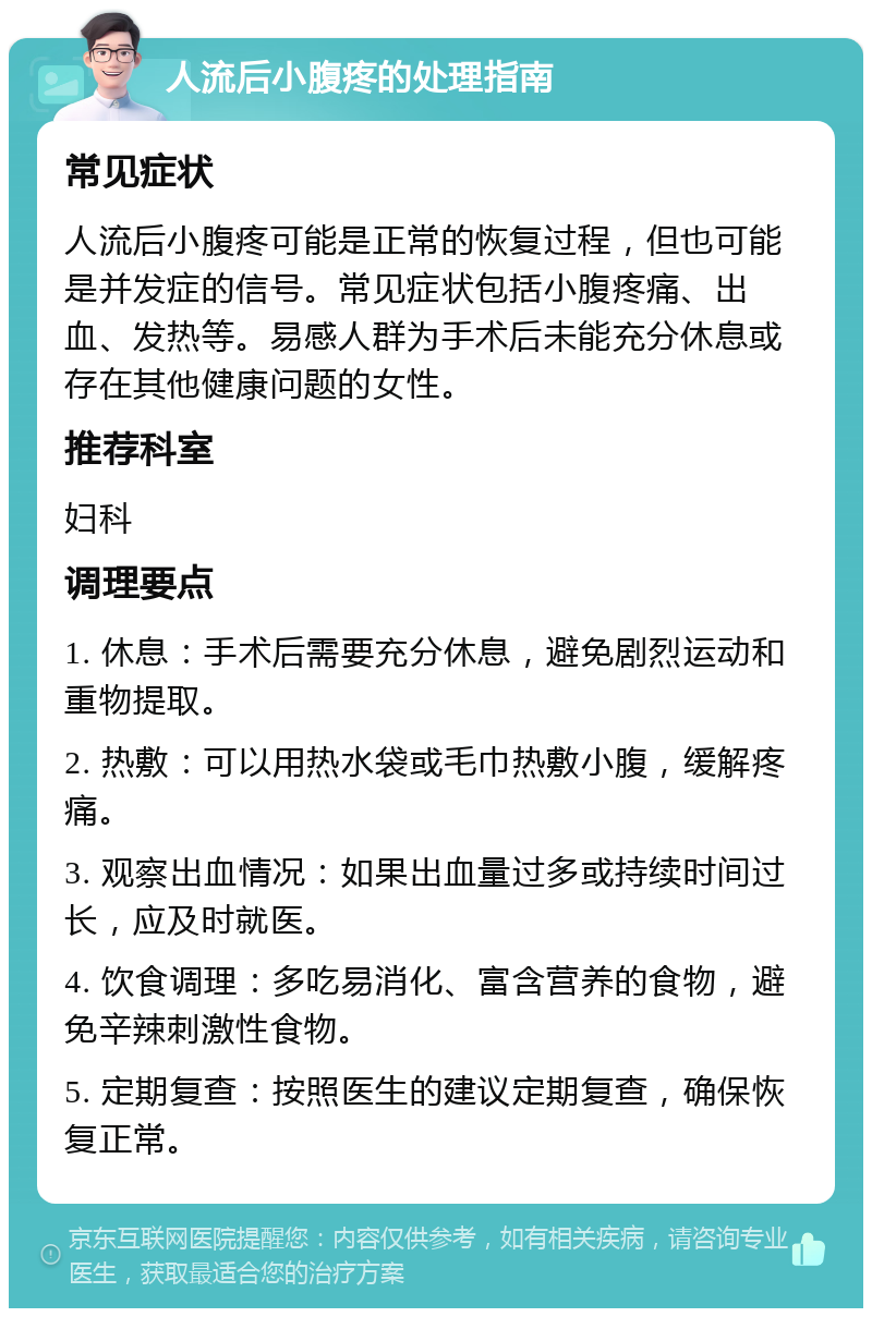 人流后小腹疼的处理指南 常见症状 人流后小腹疼可能是正常的恢复过程，但也可能是并发症的信号。常见症状包括小腹疼痛、出血、发热等。易感人群为手术后未能充分休息或存在其他健康问题的女性。 推荐科室 妇科 调理要点 1. 休息：手术后需要充分休息，避免剧烈运动和重物提取。 2. 热敷：可以用热水袋或毛巾热敷小腹，缓解疼痛。 3. 观察出血情况：如果出血量过多或持续时间过长，应及时就医。 4. 饮食调理：多吃易消化、富含营养的食物，避免辛辣刺激性食物。 5. 定期复查：按照医生的建议定期复查，确保恢复正常。