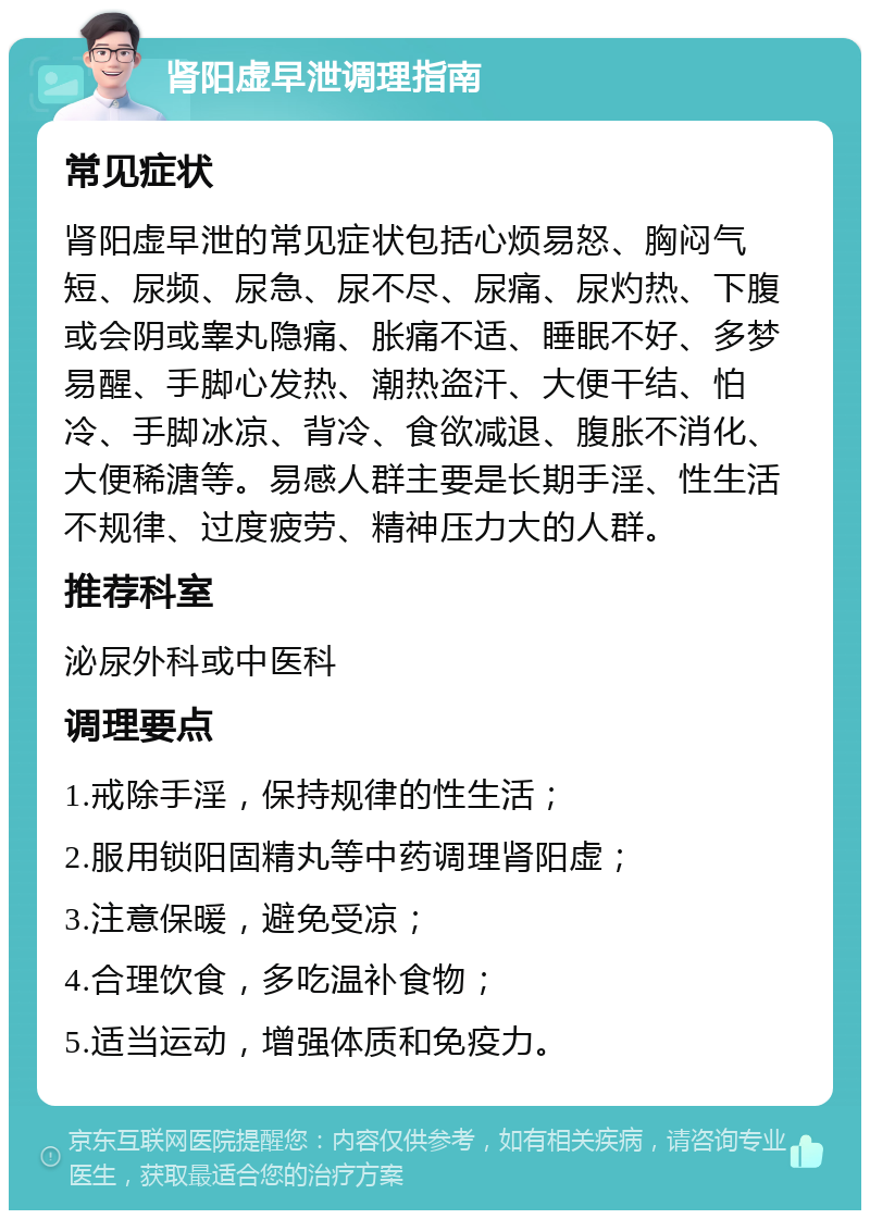 肾阳虚早泄调理指南 常见症状 肾阳虚早泄的常见症状包括心烦易怒、胸闷气短、尿频、尿急、尿不尽、尿痛、尿灼热、下腹或会阴或睾丸隐痛、胀痛不适、睡眠不好、多梦易醒、手脚心发热、潮热盗汗、大便干结、怕冷、手脚冰凉、背冷、食欲减退、腹胀不消化、大便稀溏等。易感人群主要是长期手淫、性生活不规律、过度疲劳、精神压力大的人群。 推荐科室 泌尿外科或中医科 调理要点 1.戒除手淫，保持规律的性生活； 2.服用锁阳固精丸等中药调理肾阳虚； 3.注意保暖，避免受凉； 4.合理饮食，多吃温补食物； 5.适当运动，增强体质和免疫力。