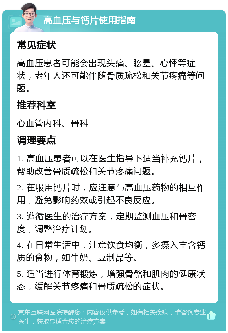 高血压与钙片使用指南 常见症状 高血压患者可能会出现头痛、眩晕、心悸等症状，老年人还可能伴随骨质疏松和关节疼痛等问题。 推荐科室 心血管内科、骨科 调理要点 1. 高血压患者可以在医生指导下适当补充钙片，帮助改善骨质疏松和关节疼痛问题。 2. 在服用钙片时，应注意与高血压药物的相互作用，避免影响药效或引起不良反应。 3. 遵循医生的治疗方案，定期监测血压和骨密度，调整治疗计划。 4. 在日常生活中，注意饮食均衡，多摄入富含钙质的食物，如牛奶、豆制品等。 5. 适当进行体育锻炼，增强骨骼和肌肉的健康状态，缓解关节疼痛和骨质疏松的症状。