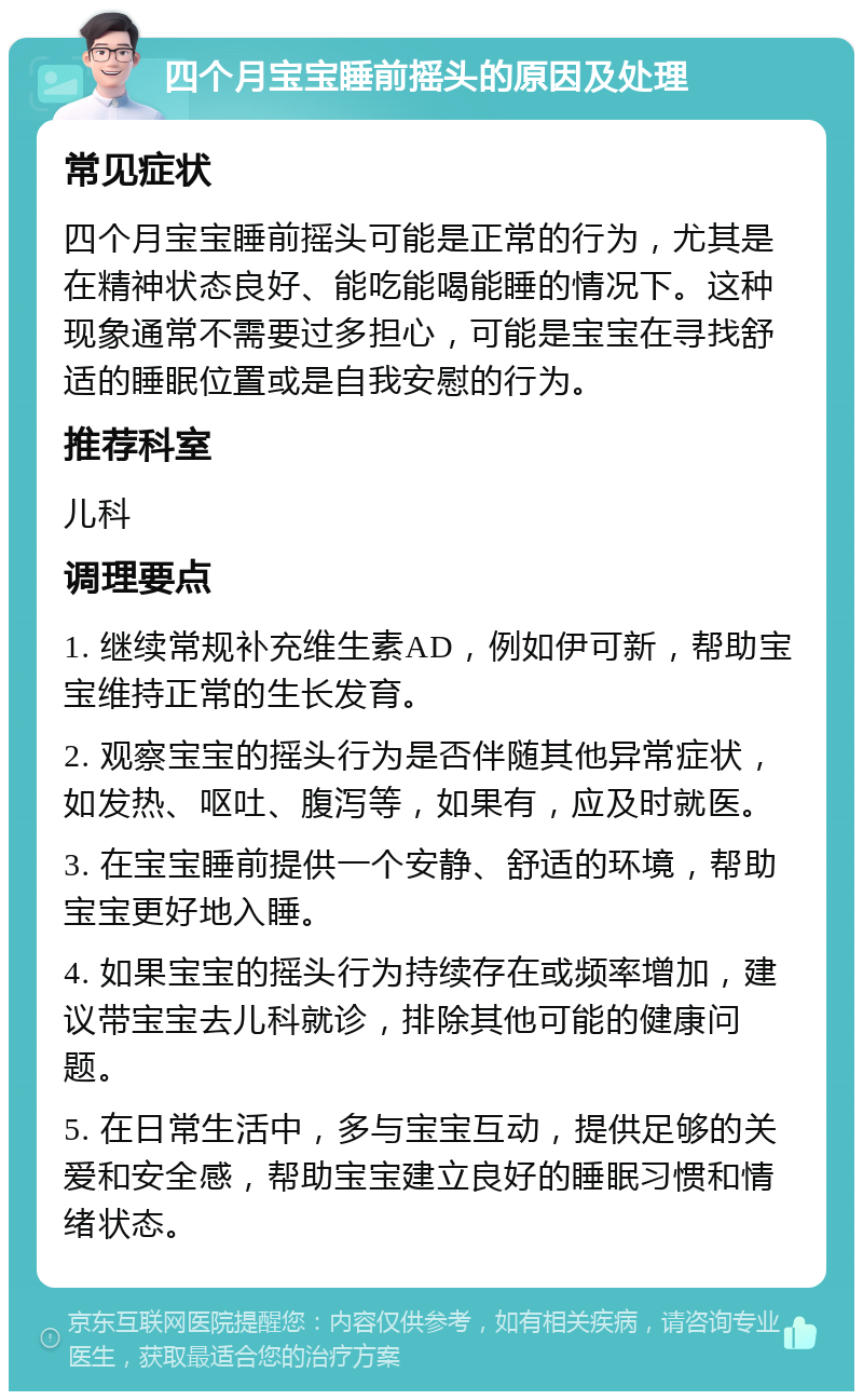 四个月宝宝睡前摇头的原因及处理 常见症状 四个月宝宝睡前摇头可能是正常的行为，尤其是在精神状态良好、能吃能喝能睡的情况下。这种现象通常不需要过多担心，可能是宝宝在寻找舒适的睡眠位置或是自我安慰的行为。 推荐科室 儿科 调理要点 1. 继续常规补充维生素AD，例如伊可新，帮助宝宝维持正常的生长发育。 2. 观察宝宝的摇头行为是否伴随其他异常症状，如发热、呕吐、腹泻等，如果有，应及时就医。 3. 在宝宝睡前提供一个安静、舒适的环境，帮助宝宝更好地入睡。 4. 如果宝宝的摇头行为持续存在或频率增加，建议带宝宝去儿科就诊，排除其他可能的健康问题。 5. 在日常生活中，多与宝宝互动，提供足够的关爱和安全感，帮助宝宝建立良好的睡眠习惯和情绪状态。