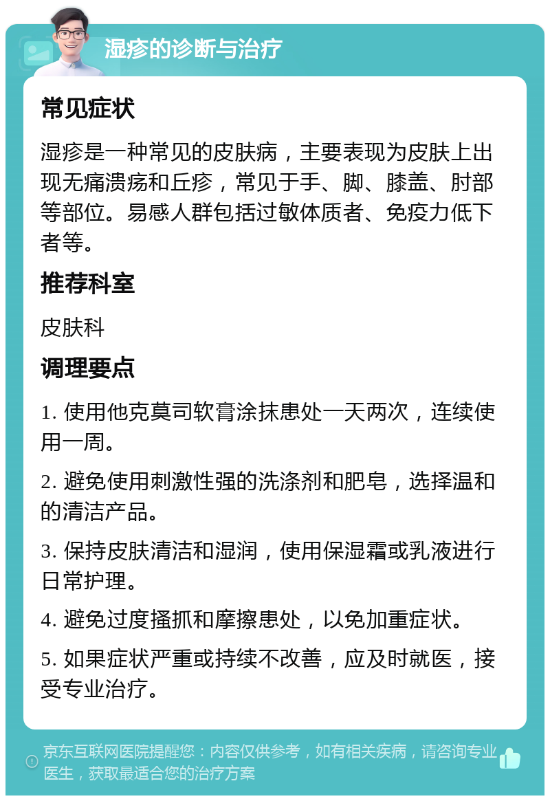 湿疹的诊断与治疗 常见症状 湿疹是一种常见的皮肤病，主要表现为皮肤上出现无痛溃疡和丘疹，常见于手、脚、膝盖、肘部等部位。易感人群包括过敏体质者、免疫力低下者等。 推荐科室 皮肤科 调理要点 1. 使用他克莫司软膏涂抹患处一天两次，连续使用一周。 2. 避免使用刺激性强的洗涤剂和肥皂，选择温和的清洁产品。 3. 保持皮肤清洁和湿润，使用保湿霜或乳液进行日常护理。 4. 避免过度搔抓和摩擦患处，以免加重症状。 5. 如果症状严重或持续不改善，应及时就医，接受专业治疗。