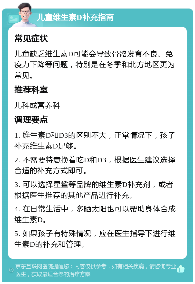 儿童维生素D补充指南 常见症状 儿童缺乏维生素D可能会导致骨骼发育不良、免疫力下降等问题，特别是在冬季和北方地区更为常见。 推荐科室 儿科或营养科 调理要点 1. 维生素D和D3的区别不大，正常情况下，孩子补充维生素D足够。 2. 不需要特意换着吃D和D3，根据医生建议选择合适的补充方式即可。 3. 可以选择星鲨等品牌的维生素D补充剂，或者根据医生推荐的其他产品进行补充。 4. 在日常生活中，多晒太阳也可以帮助身体合成维生素D。 5. 如果孩子有特殊情况，应在医生指导下进行维生素D的补充和管理。