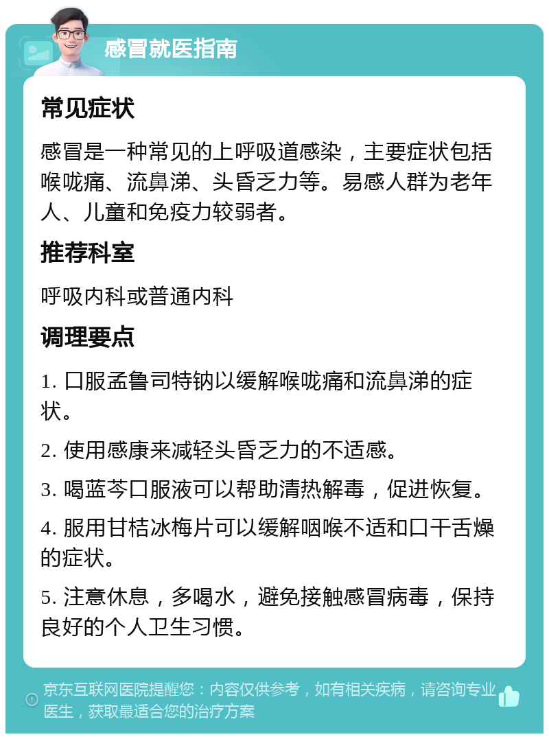 感冒就医指南 常见症状 感冒是一种常见的上呼吸道感染，主要症状包括喉咙痛、流鼻涕、头昏乏力等。易感人群为老年人、儿童和免疫力较弱者。 推荐科室 呼吸内科或普通内科 调理要点 1. 口服孟鲁司特钠以缓解喉咙痛和流鼻涕的症状。 2. 使用感康来减轻头昏乏力的不适感。 3. 喝蓝芩口服液可以帮助清热解毒，促进恢复。 4. 服用甘桔冰梅片可以缓解咽喉不适和口干舌燥的症状。 5. 注意休息，多喝水，避免接触感冒病毒，保持良好的个人卫生习惯。