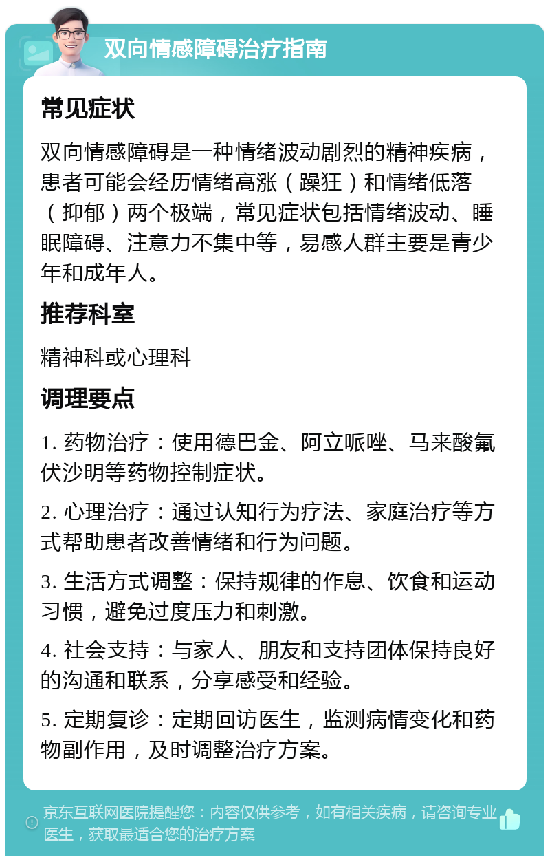 双向情感障碍治疗指南 常见症状 双向情感障碍是一种情绪波动剧烈的精神疾病，患者可能会经历情绪高涨（躁狂）和情绪低落（抑郁）两个极端，常见症状包括情绪波动、睡眠障碍、注意力不集中等，易感人群主要是青少年和成年人。 推荐科室 精神科或心理科 调理要点 1. 药物治疗：使用德巴金、阿立哌唑、马来酸氟伏沙明等药物控制症状。 2. 心理治疗：通过认知行为疗法、家庭治疗等方式帮助患者改善情绪和行为问题。 3. 生活方式调整：保持规律的作息、饮食和运动习惯，避免过度压力和刺激。 4. 社会支持：与家人、朋友和支持团体保持良好的沟通和联系，分享感受和经验。 5. 定期复诊：定期回访医生，监测病情变化和药物副作用，及时调整治疗方案。