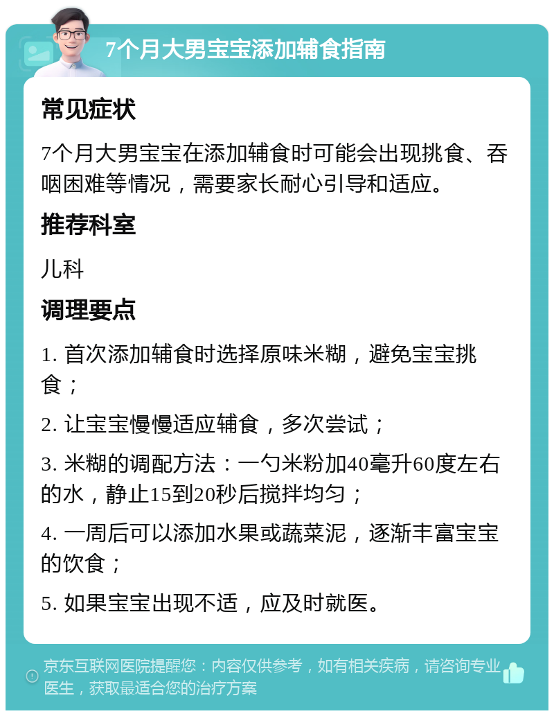 7个月大男宝宝添加辅食指南 常见症状 7个月大男宝宝在添加辅食时可能会出现挑食、吞咽困难等情况，需要家长耐心引导和适应。 推荐科室 儿科 调理要点 1. 首次添加辅食时选择原味米糊，避免宝宝挑食； 2. 让宝宝慢慢适应辅食，多次尝试； 3. 米糊的调配方法：一勺米粉加40毫升60度左右的水，静止15到20秒后搅拌均匀； 4. 一周后可以添加水果或蔬菜泥，逐渐丰富宝宝的饮食； 5. 如果宝宝出现不适，应及时就医。