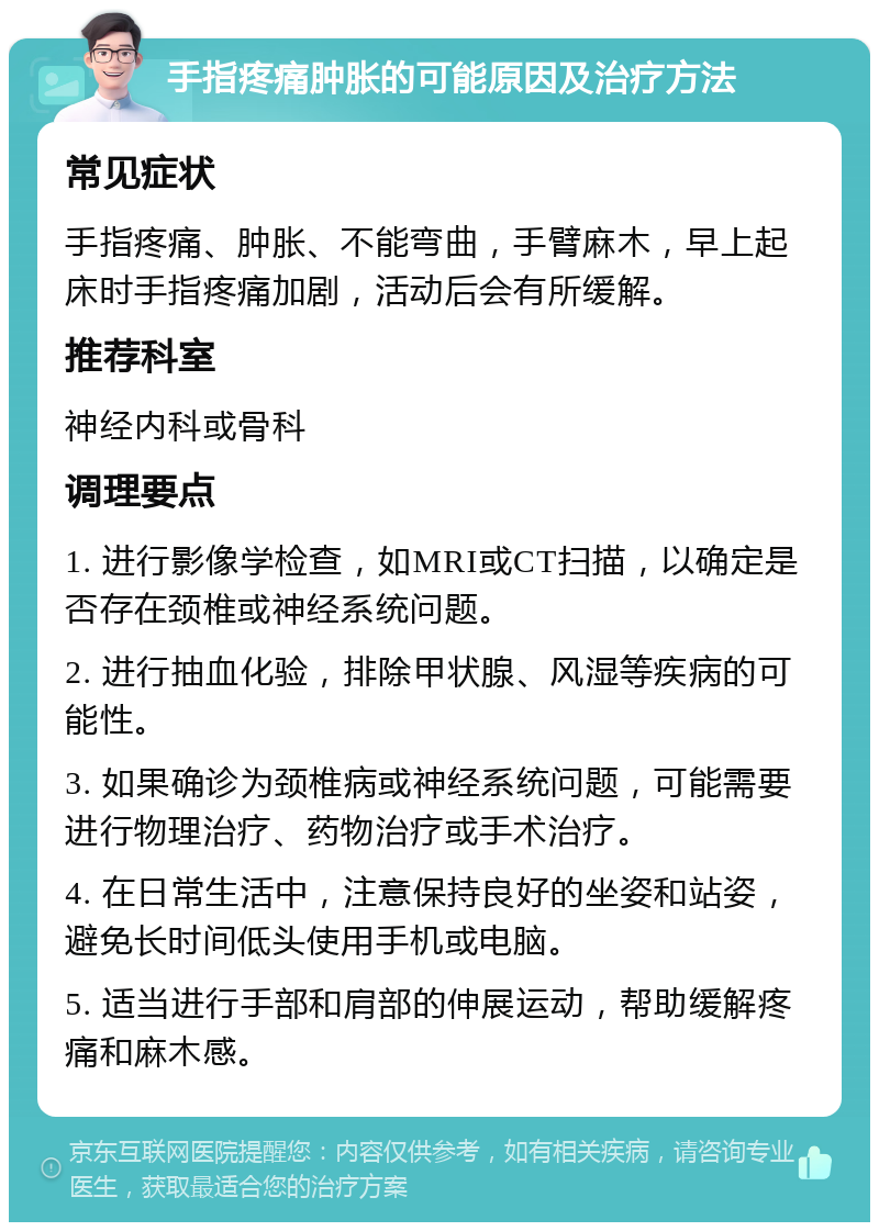 手指疼痛肿胀的可能原因及治疗方法 常见症状 手指疼痛、肿胀、不能弯曲，手臂麻木，早上起床时手指疼痛加剧，活动后会有所缓解。 推荐科室 神经内科或骨科 调理要点 1. 进行影像学检查，如MRI或CT扫描，以确定是否存在颈椎或神经系统问题。 2. 进行抽血化验，排除甲状腺、风湿等疾病的可能性。 3. 如果确诊为颈椎病或神经系统问题，可能需要进行物理治疗、药物治疗或手术治疗。 4. 在日常生活中，注意保持良好的坐姿和站姿，避免长时间低头使用手机或电脑。 5. 适当进行手部和肩部的伸展运动，帮助缓解疼痛和麻木感。