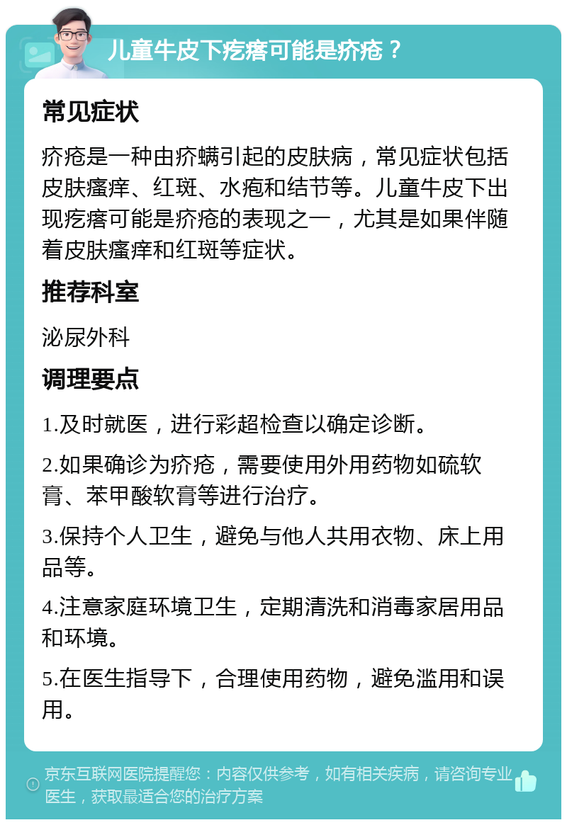 儿童牛皮下疙瘩可能是疥疮？ 常见症状 疥疮是一种由疥螨引起的皮肤病，常见症状包括皮肤瘙痒、红斑、水疱和结节等。儿童牛皮下出现疙瘩可能是疥疮的表现之一，尤其是如果伴随着皮肤瘙痒和红斑等症状。 推荐科室 泌尿外科 调理要点 1.及时就医，进行彩超检查以确定诊断。 2.如果确诊为疥疮，需要使用外用药物如硫软膏、苯甲酸软膏等进行治疗。 3.保持个人卫生，避免与他人共用衣物、床上用品等。 4.注意家庭环境卫生，定期清洗和消毒家居用品和环境。 5.在医生指导下，合理使用药物，避免滥用和误用。