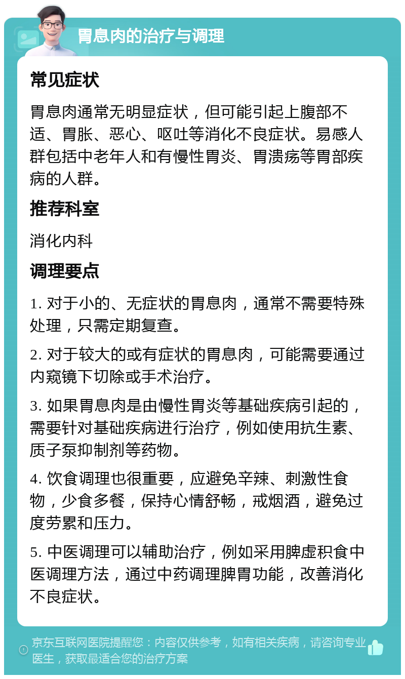 胃息肉的治疗与调理 常见症状 胃息肉通常无明显症状，但可能引起上腹部不适、胃胀、恶心、呕吐等消化不良症状。易感人群包括中老年人和有慢性胃炎、胃溃疡等胃部疾病的人群。 推荐科室 消化内科 调理要点 1. 对于小的、无症状的胃息肉，通常不需要特殊处理，只需定期复查。 2. 对于较大的或有症状的胃息肉，可能需要通过内窥镜下切除或手术治疗。 3. 如果胃息肉是由慢性胃炎等基础疾病引起的，需要针对基础疾病进行治疗，例如使用抗生素、质子泵抑制剂等药物。 4. 饮食调理也很重要，应避免辛辣、刺激性食物，少食多餐，保持心情舒畅，戒烟酒，避免过度劳累和压力。 5. 中医调理可以辅助治疗，例如采用脾虚积食中医调理方法，通过中药调理脾胃功能，改善消化不良症状。