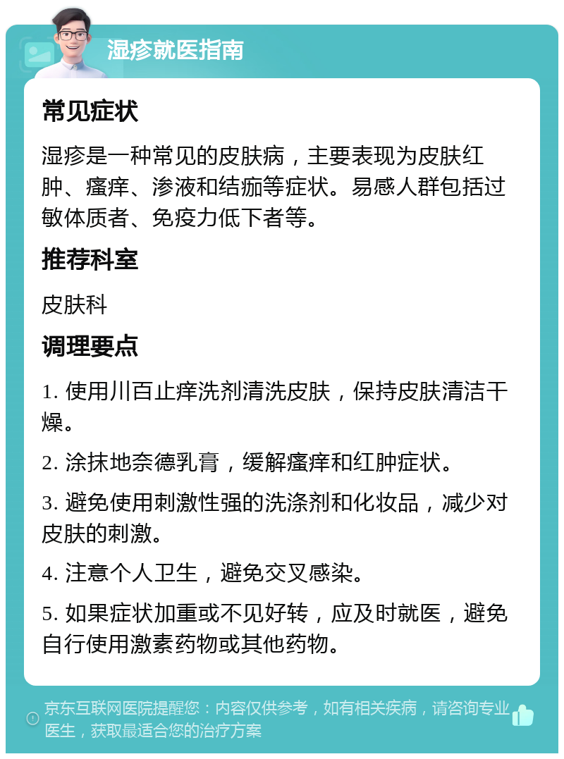 湿疹就医指南 常见症状 湿疹是一种常见的皮肤病，主要表现为皮肤红肿、瘙痒、渗液和结痂等症状。易感人群包括过敏体质者、免疫力低下者等。 推荐科室 皮肤科 调理要点 1. 使用川百止痒洗剂清洗皮肤，保持皮肤清洁干燥。 2. 涂抹地奈德乳膏，缓解瘙痒和红肿症状。 3. 避免使用刺激性强的洗涤剂和化妆品，减少对皮肤的刺激。 4. 注意个人卫生，避免交叉感染。 5. 如果症状加重或不见好转，应及时就医，避免自行使用激素药物或其他药物。