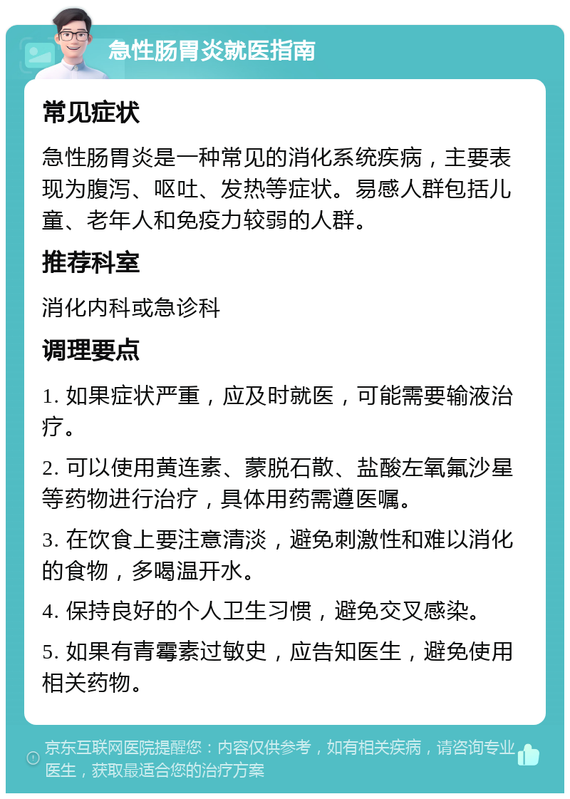 急性肠胃炎就医指南 常见症状 急性肠胃炎是一种常见的消化系统疾病，主要表现为腹泻、呕吐、发热等症状。易感人群包括儿童、老年人和免疫力较弱的人群。 推荐科室 消化内科或急诊科 调理要点 1. 如果症状严重，应及时就医，可能需要输液治疗。 2. 可以使用黄连素、蒙脱石散、盐酸左氧氟沙星等药物进行治疗，具体用药需遵医嘱。 3. 在饮食上要注意清淡，避免刺激性和难以消化的食物，多喝温开水。 4. 保持良好的个人卫生习惯，避免交叉感染。 5. 如果有青霉素过敏史，应告知医生，避免使用相关药物。