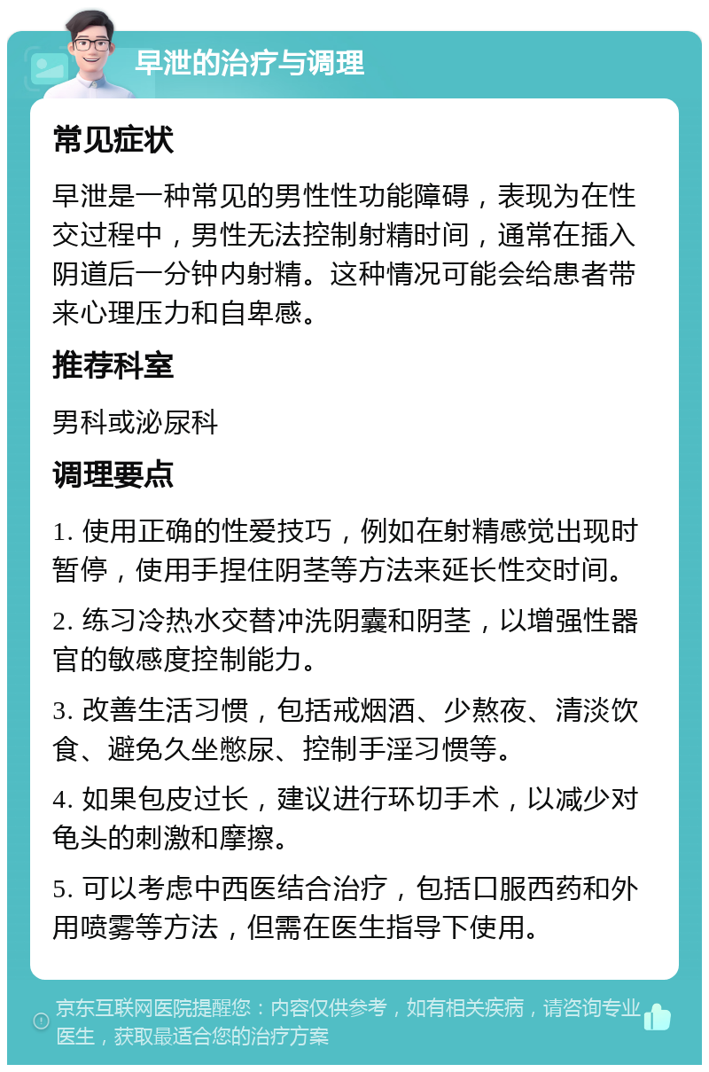 早泄的治疗与调理 常见症状 早泄是一种常见的男性性功能障碍，表现为在性交过程中，男性无法控制射精时间，通常在插入阴道后一分钟内射精。这种情况可能会给患者带来心理压力和自卑感。 推荐科室 男科或泌尿科 调理要点 1. 使用正确的性爱技巧，例如在射精感觉出现时暂停，使用手捏住阴茎等方法来延长性交时间。 2. 练习冷热水交替冲洗阴囊和阴茎，以增强性器官的敏感度控制能力。 3. 改善生活习惯，包括戒烟酒、少熬夜、清淡饮食、避免久坐憋尿、控制手淫习惯等。 4. 如果包皮过长，建议进行环切手术，以减少对龟头的刺激和摩擦。 5. 可以考虑中西医结合治疗，包括口服西药和外用喷雾等方法，但需在医生指导下使用。