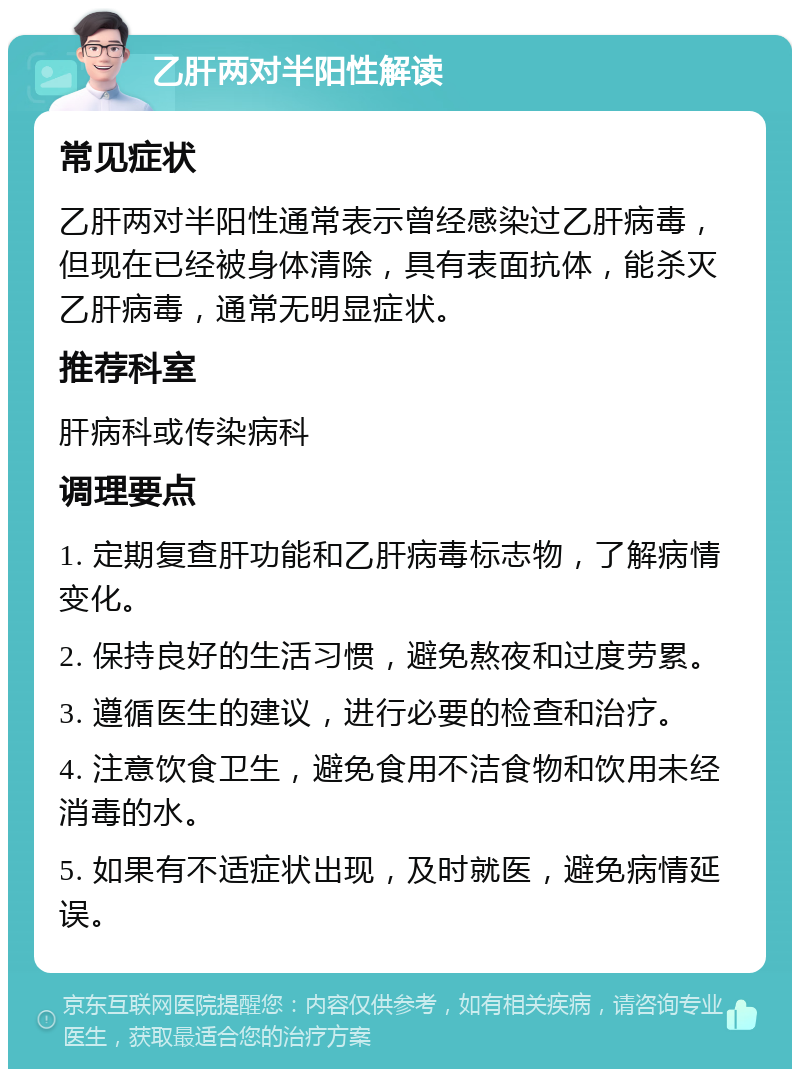 乙肝两对半阳性解读 常见症状 乙肝两对半阳性通常表示曾经感染过乙肝病毒，但现在已经被身体清除，具有表面抗体，能杀灭乙肝病毒，通常无明显症状。 推荐科室 肝病科或传染病科 调理要点 1. 定期复查肝功能和乙肝病毒标志物，了解病情变化。 2. 保持良好的生活习惯，避免熬夜和过度劳累。 3. 遵循医生的建议，进行必要的检查和治疗。 4. 注意饮食卫生，避免食用不洁食物和饮用未经消毒的水。 5. 如果有不适症状出现，及时就医，避免病情延误。