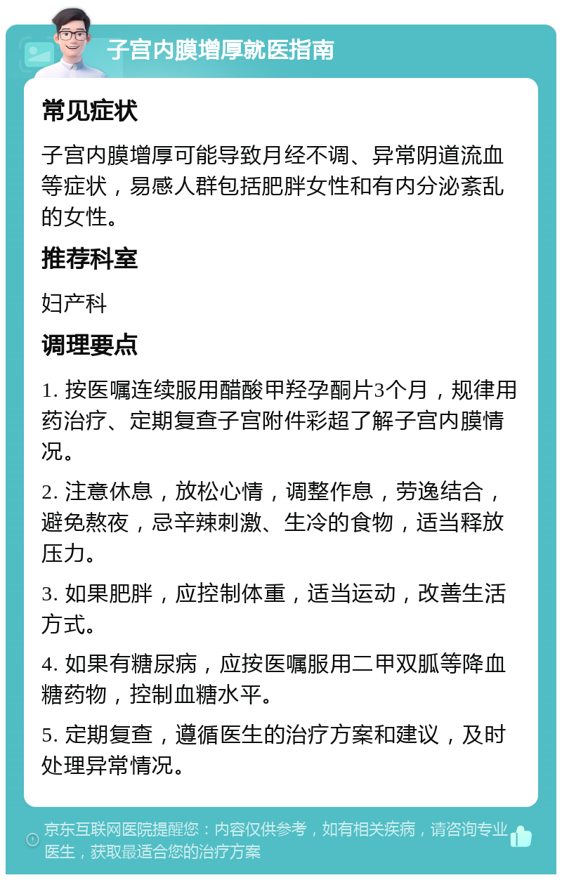 子宫内膜增厚就医指南 常见症状 子宫内膜增厚可能导致月经不调、异常阴道流血等症状，易感人群包括肥胖女性和有内分泌紊乱的女性。 推荐科室 妇产科 调理要点 1. 按医嘱连续服用醋酸甲羟孕酮片3个月，规律用药治疗、定期复查子宫附件彩超了解子宫内膜情况。 2. 注意休息，放松心情，调整作息，劳逸结合，避免熬夜，忌辛辣刺激、生冷的食物，适当释放压力。 3. 如果肥胖，应控制体重，适当运动，改善生活方式。 4. 如果有糖尿病，应按医嘱服用二甲双胍等降血糖药物，控制血糖水平。 5. 定期复查，遵循医生的治疗方案和建议，及时处理异常情况。