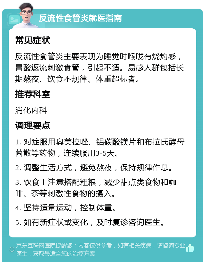 反流性食管炎就医指南 常见症状 反流性食管炎主要表现为睡觉时喉咙有烧灼感，胃酸返流刺激食管，引起不适。易感人群包括长期熬夜、饮食不规律、体重超标者。 推荐科室 消化内科 调理要点 1. 对症服用奥美拉唑、铝碳酸镁片和布拉氏酵母菌散等药物，连续服用3-5天。 2. 调整生活方式，避免熬夜，保持规律作息。 3. 饮食上注意搭配粗粮，减少甜点类食物和咖啡、茶等刺激性食物的摄入。 4. 坚持适量运动，控制体重。 5. 如有新症状或变化，及时复诊咨询医生。