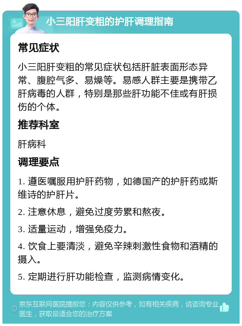 小三阳肝变粗的护肝调理指南 常见症状 小三阳肝变粗的常见症状包括肝脏表面形态异常、腹腔气多、易燥等。易感人群主要是携带乙肝病毒的人群，特别是那些肝功能不佳或有肝损伤的个体。 推荐科室 肝病科 调理要点 1. 遵医嘱服用护肝药物，如德国产的护肝药或斯维诗的护肝片。 2. 注意休息，避免过度劳累和熬夜。 3. 适量运动，增强免疫力。 4. 饮食上要清淡，避免辛辣刺激性食物和酒精的摄入。 5. 定期进行肝功能检查，监测病情变化。