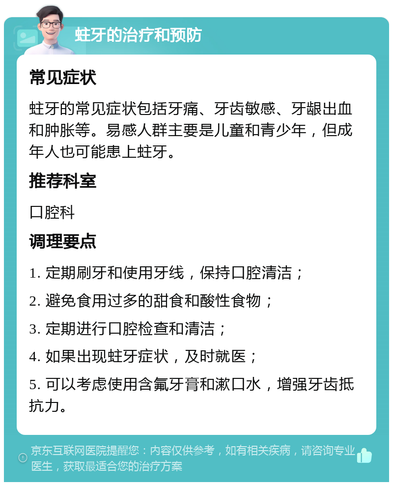 蛀牙的治疗和预防 常见症状 蛀牙的常见症状包括牙痛、牙齿敏感、牙龈出血和肿胀等。易感人群主要是儿童和青少年，但成年人也可能患上蛀牙。 推荐科室 口腔科 调理要点 1. 定期刷牙和使用牙线，保持口腔清洁； 2. 避免食用过多的甜食和酸性食物； 3. 定期进行口腔检查和清洁； 4. 如果出现蛀牙症状，及时就医； 5. 可以考虑使用含氟牙膏和漱口水，增强牙齿抵抗力。