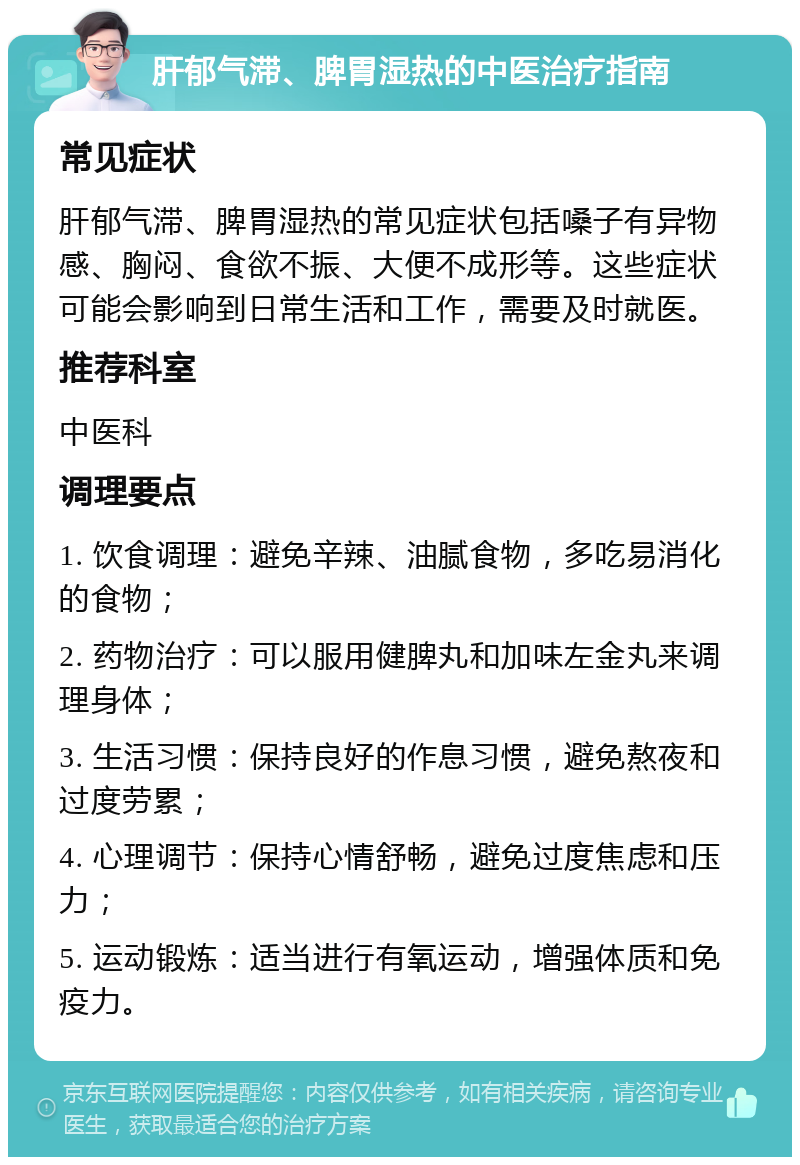 肝郁气滞、脾胃湿热的中医治疗指南 常见症状 肝郁气滞、脾胃湿热的常见症状包括嗓子有异物感、胸闷、食欲不振、大便不成形等。这些症状可能会影响到日常生活和工作，需要及时就医。 推荐科室 中医科 调理要点 1. 饮食调理：避免辛辣、油腻食物，多吃易消化的食物； 2. 药物治疗：可以服用健脾丸和加味左金丸来调理身体； 3. 生活习惯：保持良好的作息习惯，避免熬夜和过度劳累； 4. 心理调节：保持心情舒畅，避免过度焦虑和压力； 5. 运动锻炼：适当进行有氧运动，增强体质和免疫力。