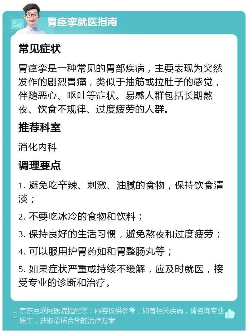 胃痉挛就医指南 常见症状 胃痉挛是一种常见的胃部疾病，主要表现为突然发作的剧烈胃痛，类似于抽筋或拉肚子的感觉，伴随恶心、呕吐等症状。易感人群包括长期熬夜、饮食不规律、过度疲劳的人群。 推荐科室 消化内科 调理要点 1. 避免吃辛辣、刺激、油腻的食物，保持饮食清淡； 2. 不要吃冰冷的食物和饮料； 3. 保持良好的生活习惯，避免熬夜和过度疲劳； 4. 可以服用护胃药如和胃整肠丸等； 5. 如果症状严重或持续不缓解，应及时就医，接受专业的诊断和治疗。