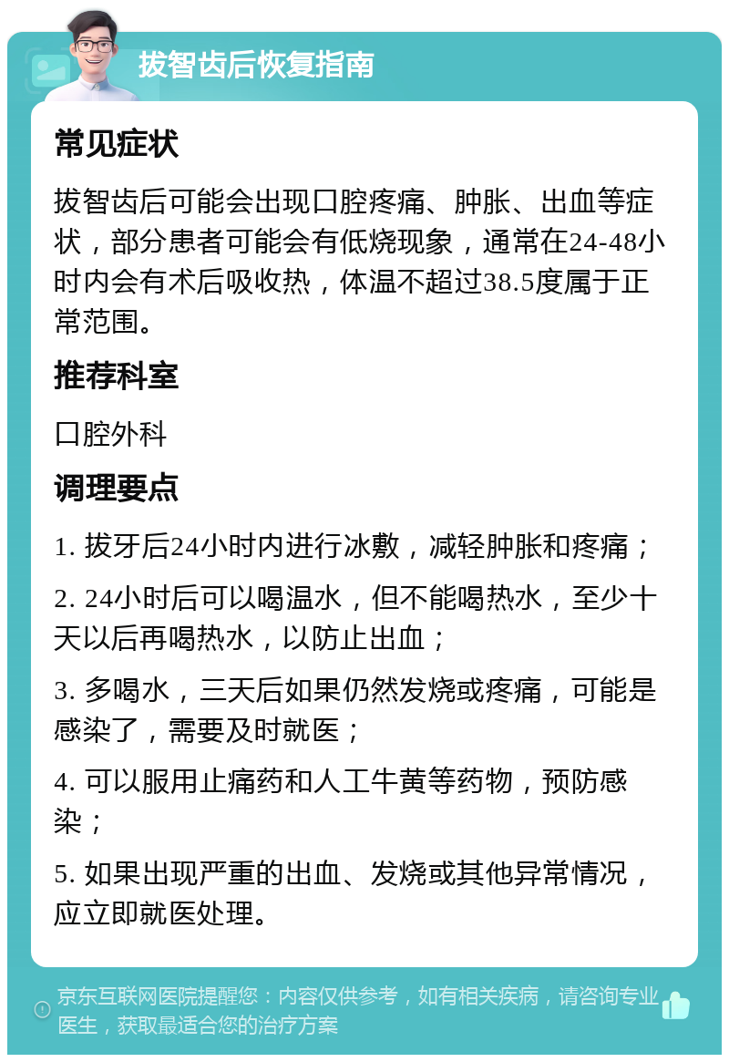 拔智齿后恢复指南 常见症状 拔智齿后可能会出现口腔疼痛、肿胀、出血等症状，部分患者可能会有低烧现象，通常在24-48小时内会有术后吸收热，体温不超过38.5度属于正常范围。 推荐科室 口腔外科 调理要点 1. 拔牙后24小时内进行冰敷，减轻肿胀和疼痛； 2. 24小时后可以喝温水，但不能喝热水，至少十天以后再喝热水，以防止出血； 3. 多喝水，三天后如果仍然发烧或疼痛，可能是感染了，需要及时就医； 4. 可以服用止痛药和人工牛黄等药物，预防感染； 5. 如果出现严重的出血、发烧或其他异常情况，应立即就医处理。