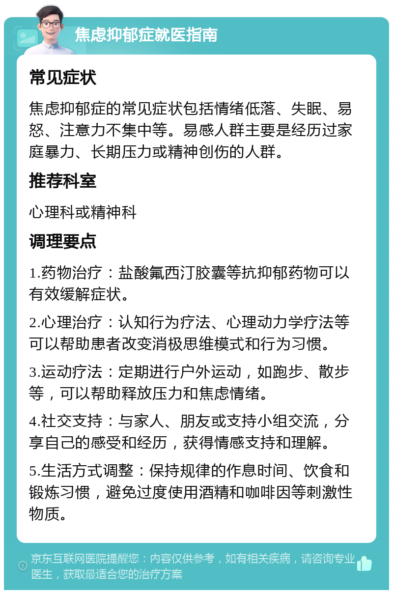 焦虑抑郁症就医指南 常见症状 焦虑抑郁症的常见症状包括情绪低落、失眠、易怒、注意力不集中等。易感人群主要是经历过家庭暴力、长期压力或精神创伤的人群。 推荐科室 心理科或精神科 调理要点 1.药物治疗：盐酸氟西汀胶囊等抗抑郁药物可以有效缓解症状。 2.心理治疗：认知行为疗法、心理动力学疗法等可以帮助患者改变消极思维模式和行为习惯。 3.运动疗法：定期进行户外运动，如跑步、散步等，可以帮助释放压力和焦虑情绪。 4.社交支持：与家人、朋友或支持小组交流，分享自己的感受和经历，获得情感支持和理解。 5.生活方式调整：保持规律的作息时间、饮食和锻炼习惯，避免过度使用酒精和咖啡因等刺激性物质。