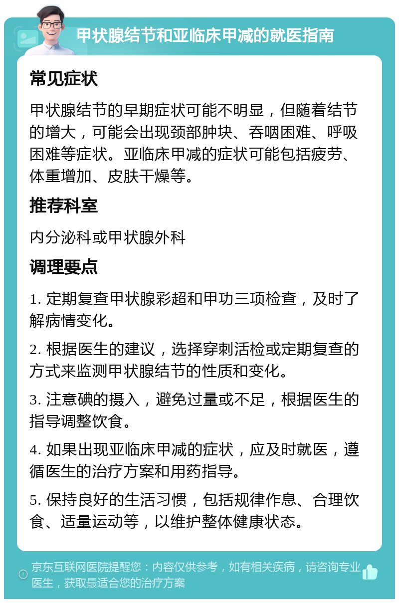 甲状腺结节和亚临床甲减的就医指南 常见症状 甲状腺结节的早期症状可能不明显，但随着结节的增大，可能会出现颈部肿块、吞咽困难、呼吸困难等症状。亚临床甲减的症状可能包括疲劳、体重增加、皮肤干燥等。 推荐科室 内分泌科或甲状腺外科 调理要点 1. 定期复查甲状腺彩超和甲功三项检查，及时了解病情变化。 2. 根据医生的建议，选择穿刺活检或定期复查的方式来监测甲状腺结节的性质和变化。 3. 注意碘的摄入，避免过量或不足，根据医生的指导调整饮食。 4. 如果出现亚临床甲减的症状，应及时就医，遵循医生的治疗方案和用药指导。 5. 保持良好的生活习惯，包括规律作息、合理饮食、适量运动等，以维护整体健康状态。