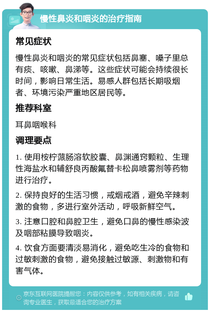 慢性鼻炎和咽炎的治疗指南 常见症状 慢性鼻炎和咽炎的常见症状包括鼻塞、嗓子里总有痰、咳嗽、鼻涕等。这些症状可能会持续很长时间，影响日常生活。易感人群包括长期吸烟者、环境污染严重地区居民等。 推荐科室 耳鼻咽喉科 调理要点 1. 使用桉柠蒎肠溶软胶囊、鼻渊通窍颗粒、生理性海盐水和辅舒良丙酸氟替卡松鼻喷雾剂等药物进行治疗。 2. 保持良好的生活习惯，戒烟戒酒，避免辛辣刺激的食物，多进行室外活动，呼吸新鲜空气。 3. 注意口腔和鼻腔卫生，避免口鼻的慢性感染波及咽部粘膜导致咽炎。 4. 饮食方面要清淡易消化，避免吃生冷的食物和过敏刺激的食物，避免接触过敏源、刺激物和有害气体。