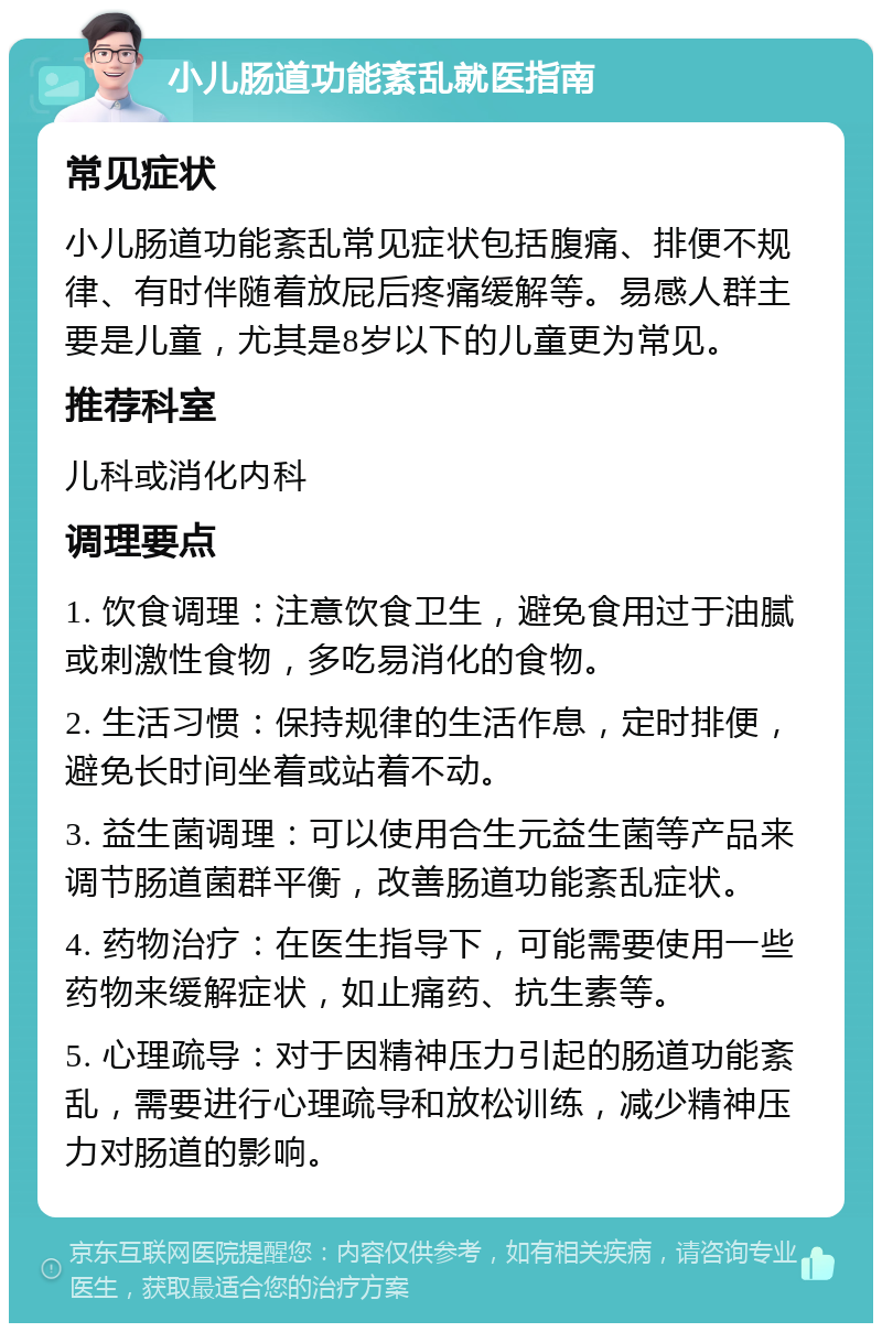 小儿肠道功能紊乱就医指南 常见症状 小儿肠道功能紊乱常见症状包括腹痛、排便不规律、有时伴随着放屁后疼痛缓解等。易感人群主要是儿童，尤其是8岁以下的儿童更为常见。 推荐科室 儿科或消化内科 调理要点 1. 饮食调理：注意饮食卫生，避免食用过于油腻或刺激性食物，多吃易消化的食物。 2. 生活习惯：保持规律的生活作息，定时排便，避免长时间坐着或站着不动。 3. 益生菌调理：可以使用合生元益生菌等产品来调节肠道菌群平衡，改善肠道功能紊乱症状。 4. 药物治疗：在医生指导下，可能需要使用一些药物来缓解症状，如止痛药、抗生素等。 5. 心理疏导：对于因精神压力引起的肠道功能紊乱，需要进行心理疏导和放松训练，减少精神压力对肠道的影响。