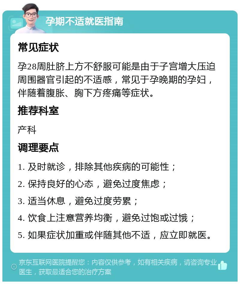 孕期不适就医指南 常见症状 孕28周肚脐上方不舒服可能是由于子宫增大压迫周围器官引起的不适感，常见于孕晚期的孕妇，伴随着腹胀、胸下方疼痛等症状。 推荐科室 产科 调理要点 1. 及时就诊，排除其他疾病的可能性； 2. 保持良好的心态，避免过度焦虑； 3. 适当休息，避免过度劳累； 4. 饮食上注意营养均衡，避免过饱或过饿； 5. 如果症状加重或伴随其他不适，应立即就医。