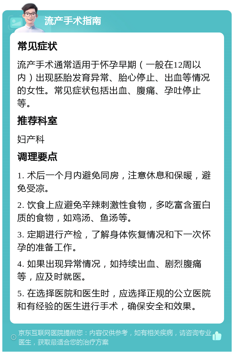 流产手术指南 常见症状 流产手术通常适用于怀孕早期（一般在12周以内）出现胚胎发育异常、胎心停止、出血等情况的女性。常见症状包括出血、腹痛、孕吐停止等。 推荐科室 妇产科 调理要点 1. 术后一个月内避免同房，注意休息和保暖，避免受凉。 2. 饮食上应避免辛辣刺激性食物，多吃富含蛋白质的食物，如鸡汤、鱼汤等。 3. 定期进行产检，了解身体恢复情况和下一次怀孕的准备工作。 4. 如果出现异常情况，如持续出血、剧烈腹痛等，应及时就医。 5. 在选择医院和医生时，应选择正规的公立医院和有经验的医生进行手术，确保安全和效果。