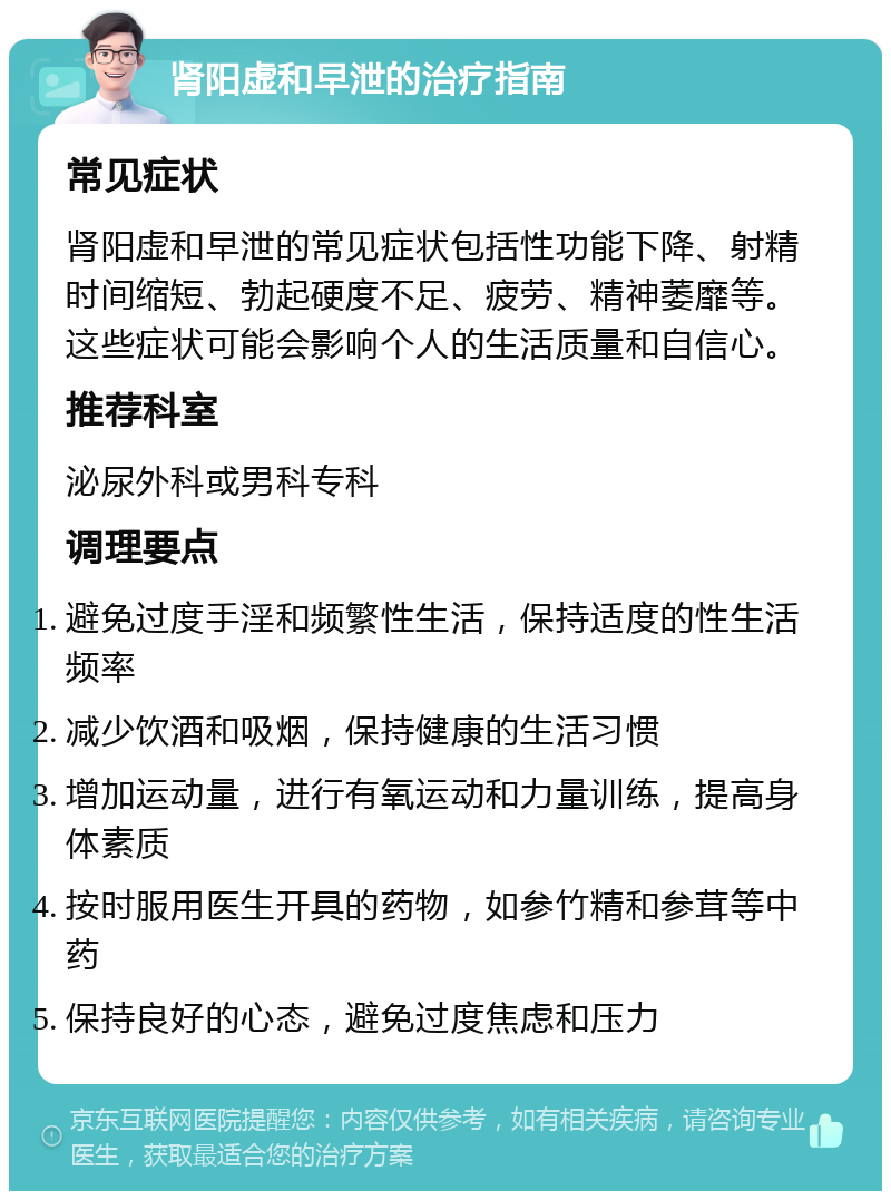 肾阳虚和早泄的治疗指南 常见症状 肾阳虚和早泄的常见症状包括性功能下降、射精时间缩短、勃起硬度不足、疲劳、精神萎靡等。这些症状可能会影响个人的生活质量和自信心。 推荐科室 泌尿外科或男科专科 调理要点 避免过度手淫和频繁性生活，保持适度的性生活频率 减少饮酒和吸烟，保持健康的生活习惯 增加运动量，进行有氧运动和力量训练，提高身体素质 按时服用医生开具的药物，如参竹精和参茸等中药 保持良好的心态，避免过度焦虑和压力