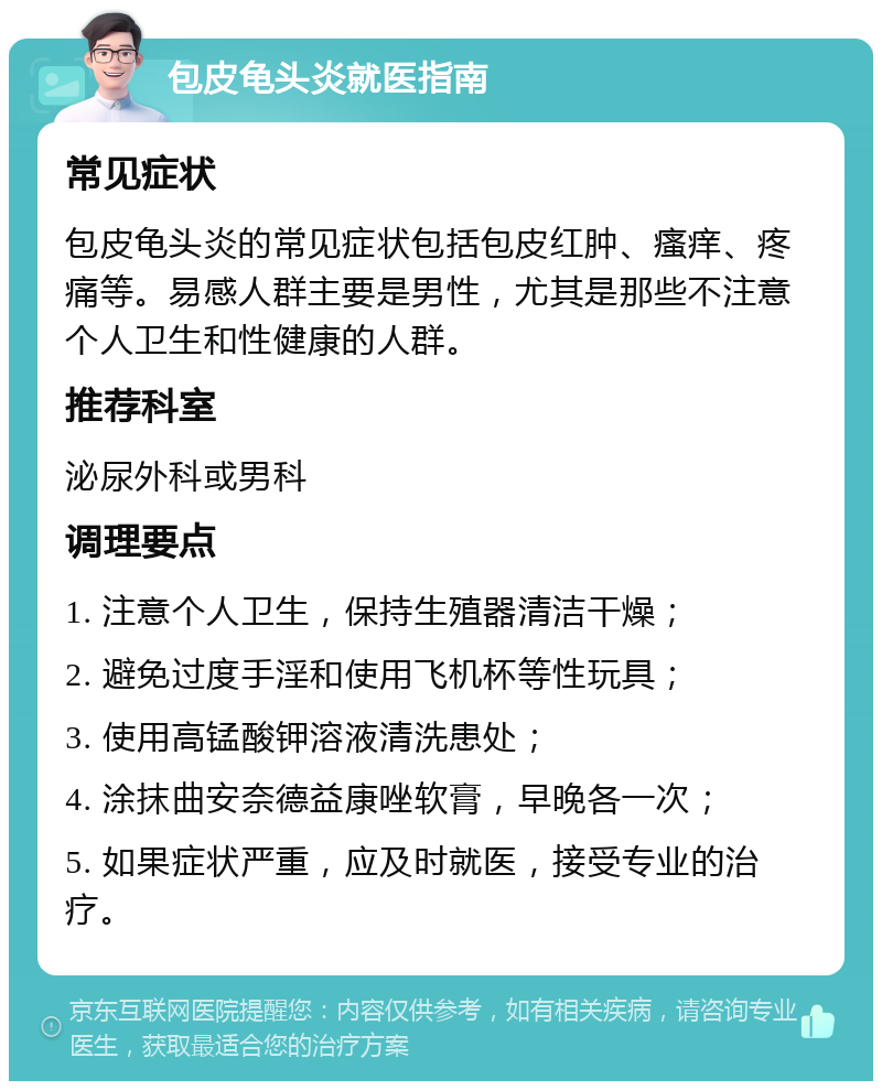 包皮龟头炎就医指南 常见症状 包皮龟头炎的常见症状包括包皮红肿、瘙痒、疼痛等。易感人群主要是男性，尤其是那些不注意个人卫生和性健康的人群。 推荐科室 泌尿外科或男科 调理要点 1. 注意个人卫生，保持生殖器清洁干燥； 2. 避免过度手淫和使用飞机杯等性玩具； 3. 使用高锰酸钾溶液清洗患处； 4. 涂抹曲安奈德益康唑软膏，早晚各一次； 5. 如果症状严重，应及时就医，接受专业的治疗。