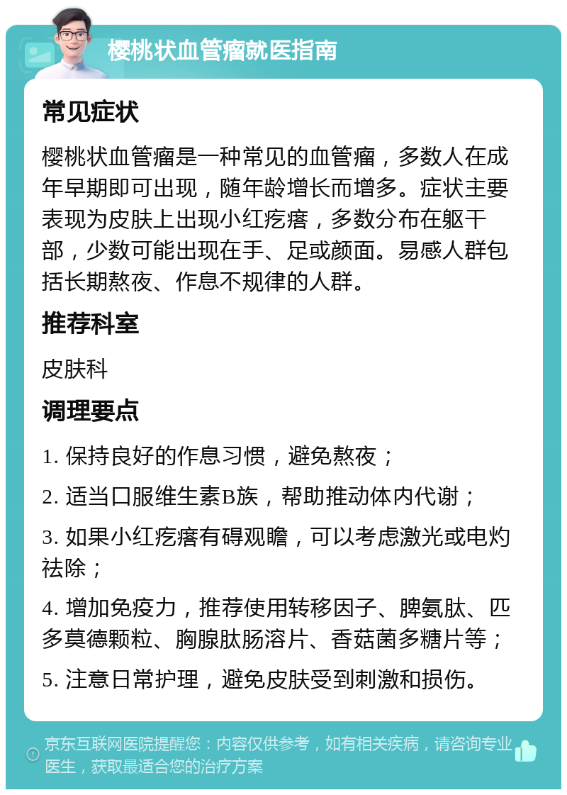 樱桃状血管瘤就医指南 常见症状 樱桃状血管瘤是一种常见的血管瘤，多数人在成年早期即可出现，随年龄增长而增多。症状主要表现为皮肤上出现小红疙瘩，多数分布在躯干部，少数可能出现在手、足或颜面。易感人群包括长期熬夜、作息不规律的人群。 推荐科室 皮肤科 调理要点 1. 保持良好的作息习惯，避免熬夜； 2. 适当口服维生素B族，帮助推动体内代谢； 3. 如果小红疙瘩有碍观瞻，可以考虑激光或电灼祛除； 4. 增加免疫力，推荐使用转移因子、脾氨肽、匹多莫德颗粒、胸腺肽肠溶片、香菇菌多糖片等； 5. 注意日常护理，避免皮肤受到刺激和损伤。