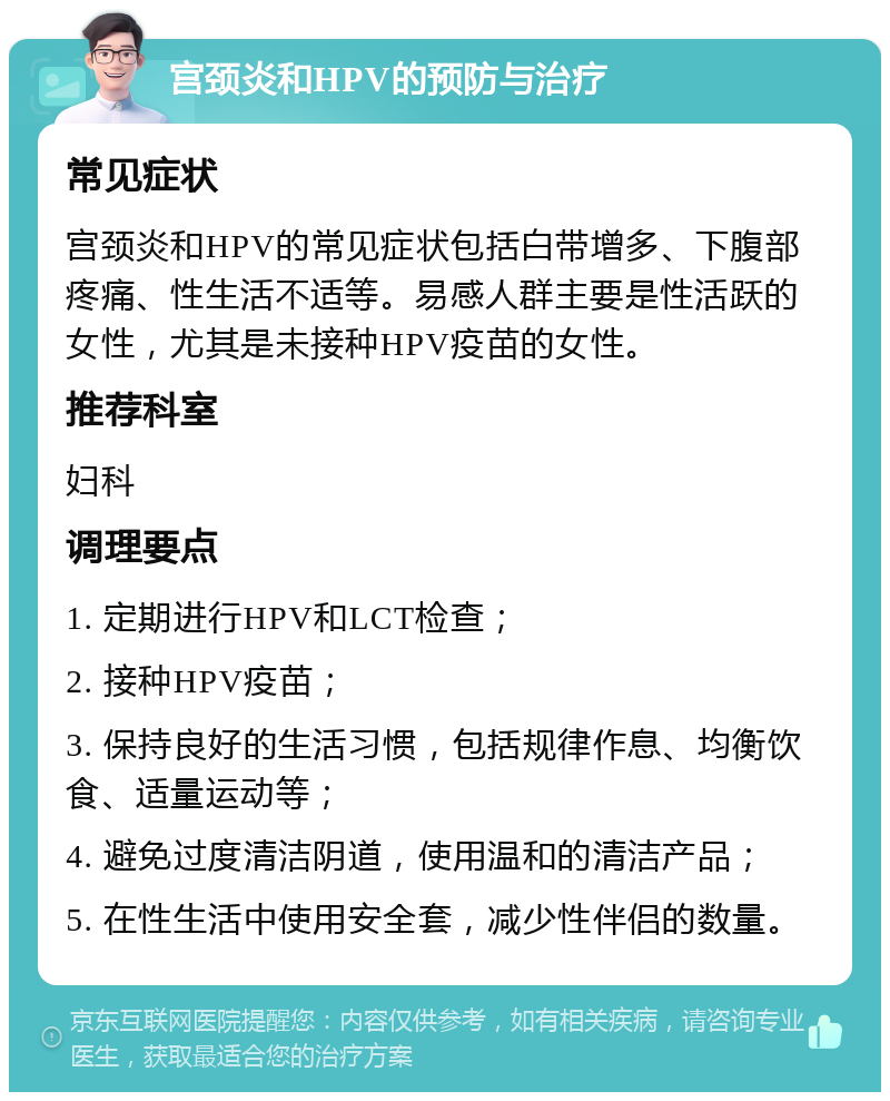 宫颈炎和HPV的预防与治疗 常见症状 宫颈炎和HPV的常见症状包括白带增多、下腹部疼痛、性生活不适等。易感人群主要是性活跃的女性，尤其是未接种HPV疫苗的女性。 推荐科室 妇科 调理要点 1. 定期进行HPV和LCT检查； 2. 接种HPV疫苗； 3. 保持良好的生活习惯，包括规律作息、均衡饮食、适量运动等； 4. 避免过度清洁阴道，使用温和的清洁产品； 5. 在性生活中使用安全套，减少性伴侣的数量。