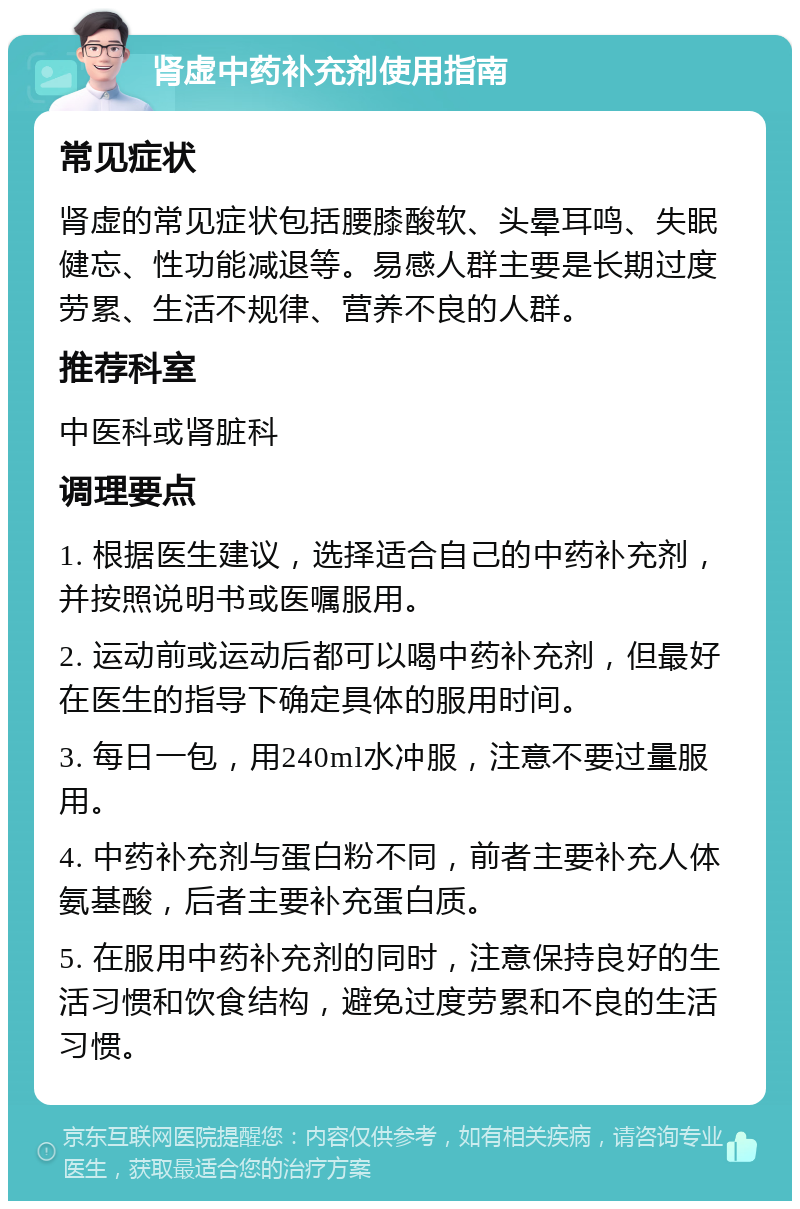 肾虚中药补充剂使用指南 常见症状 肾虚的常见症状包括腰膝酸软、头晕耳鸣、失眠健忘、性功能减退等。易感人群主要是长期过度劳累、生活不规律、营养不良的人群。 推荐科室 中医科或肾脏科 调理要点 1. 根据医生建议，选择适合自己的中药补充剂，并按照说明书或医嘱服用。 2. 运动前或运动后都可以喝中药补充剂，但最好在医生的指导下确定具体的服用时间。 3. 每日一包，用240ml水冲服，注意不要过量服用。 4. 中药补充剂与蛋白粉不同，前者主要补充人体氨基酸，后者主要补充蛋白质。 5. 在服用中药补充剂的同时，注意保持良好的生活习惯和饮食结构，避免过度劳累和不良的生活习惯。