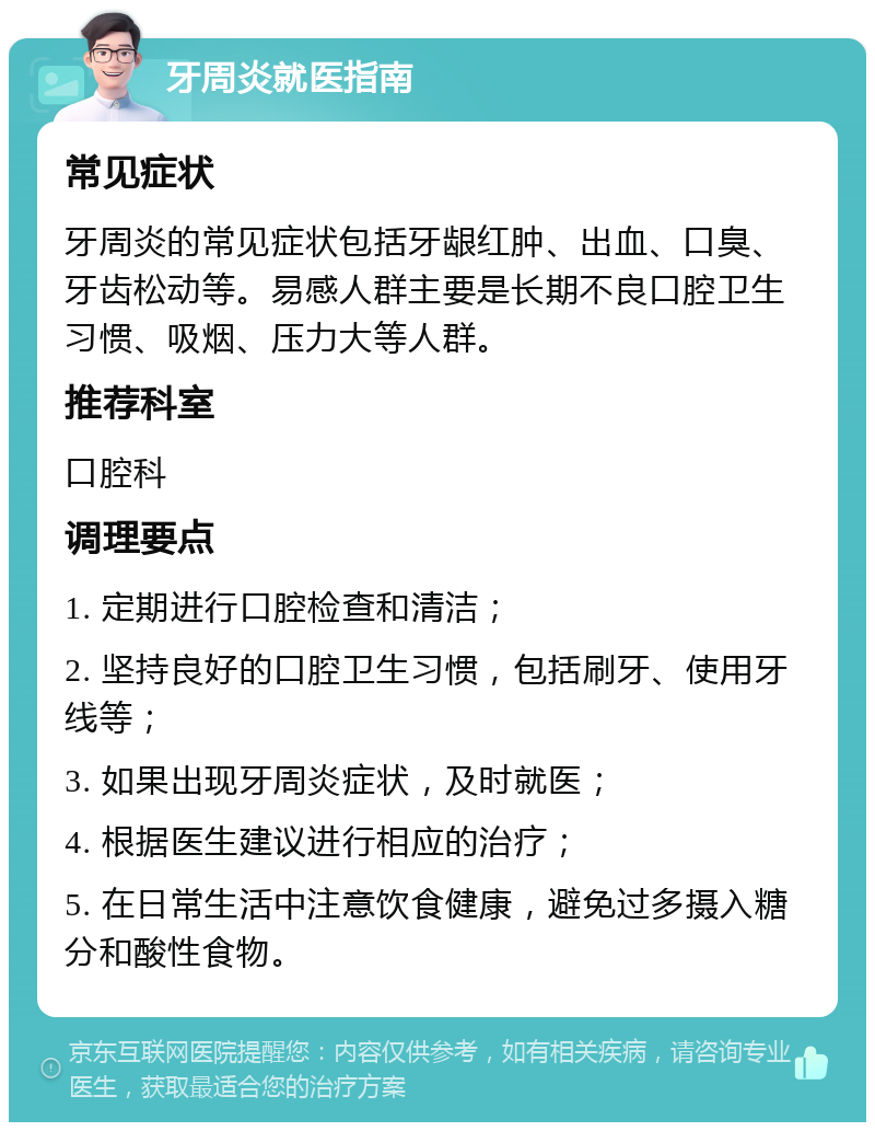 牙周炎就医指南 常见症状 牙周炎的常见症状包括牙龈红肿、出血、口臭、牙齿松动等。易感人群主要是长期不良口腔卫生习惯、吸烟、压力大等人群。 推荐科室 口腔科 调理要点 1. 定期进行口腔检查和清洁； 2. 坚持良好的口腔卫生习惯，包括刷牙、使用牙线等； 3. 如果出现牙周炎症状，及时就医； 4. 根据医生建议进行相应的治疗； 5. 在日常生活中注意饮食健康，避免过多摄入糖分和酸性食物。