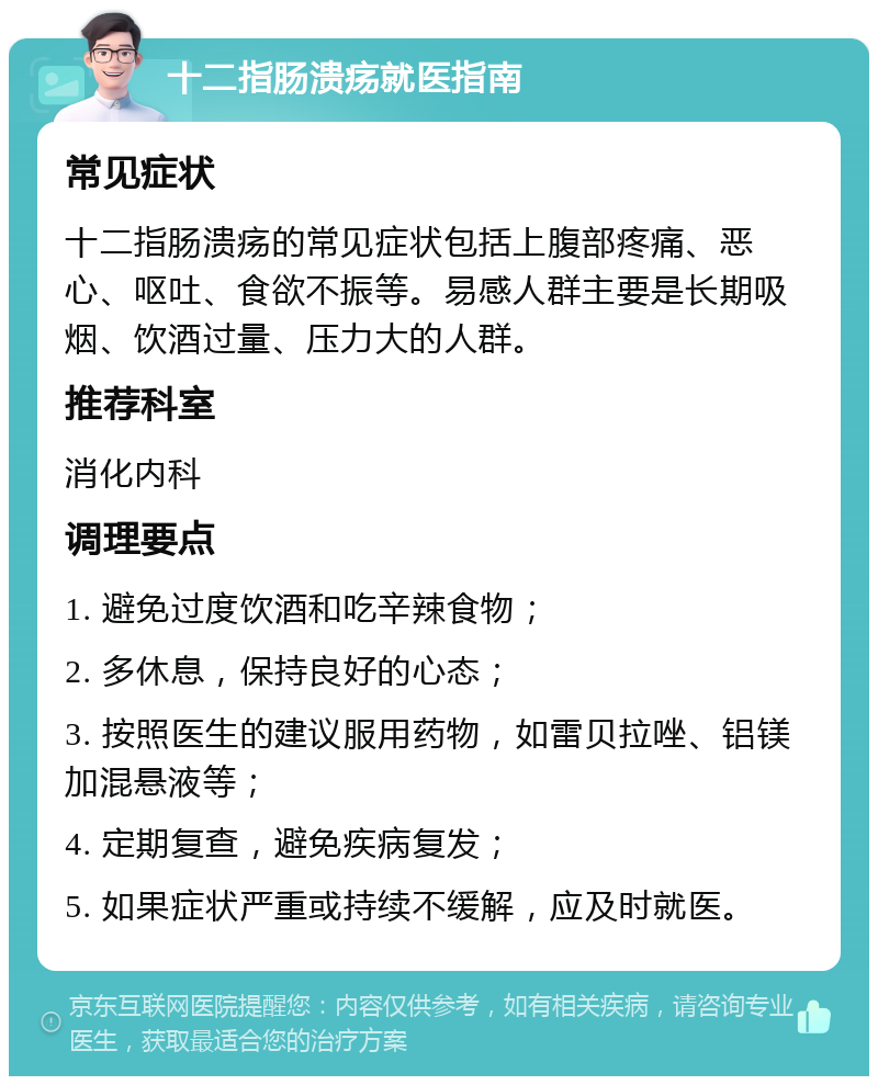 十二指肠溃疡就医指南 常见症状 十二指肠溃疡的常见症状包括上腹部疼痛、恶心、呕吐、食欲不振等。易感人群主要是长期吸烟、饮酒过量、压力大的人群。 推荐科室 消化内科 调理要点 1. 避免过度饮酒和吃辛辣食物； 2. 多休息，保持良好的心态； 3. 按照医生的建议服用药物，如雷贝拉唑、铝镁加混悬液等； 4. 定期复查，避免疾病复发； 5. 如果症状严重或持续不缓解，应及时就医。