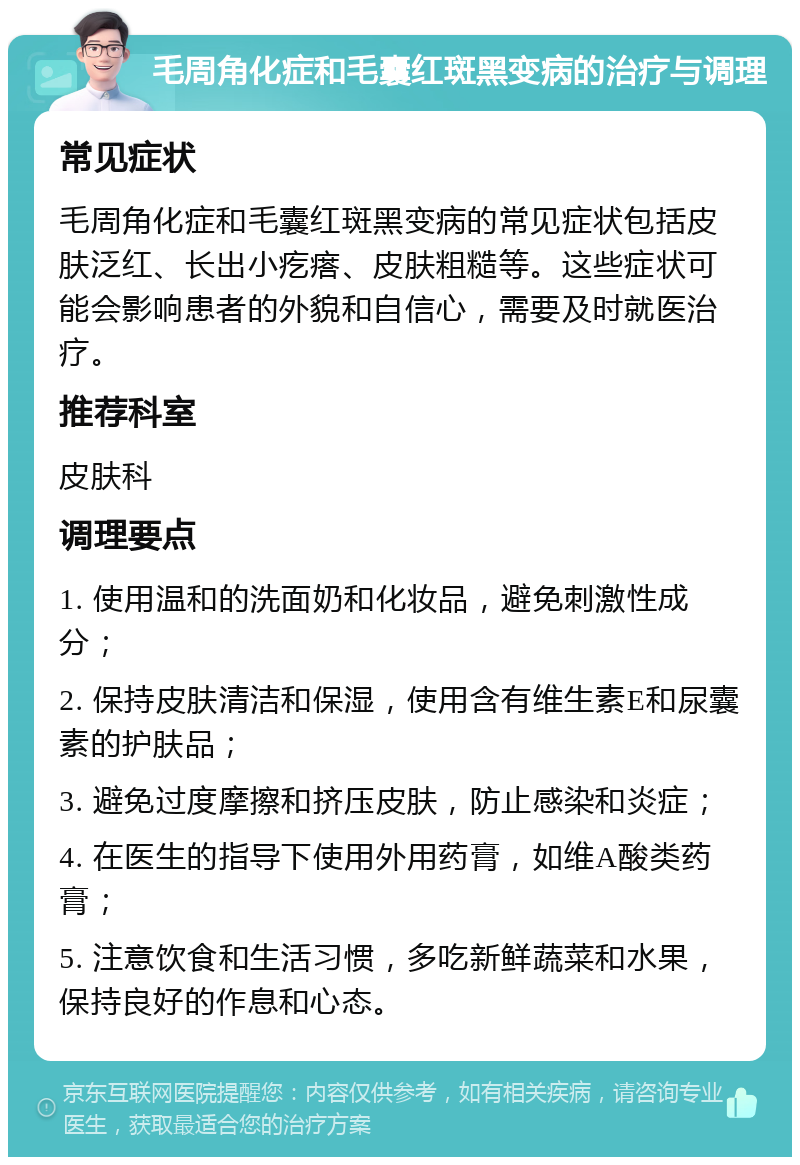 毛周角化症和毛囊红斑黑变病的治疗与调理 常见症状 毛周角化症和毛囊红斑黑变病的常见症状包括皮肤泛红、长出小疙瘩、皮肤粗糙等。这些症状可能会影响患者的外貌和自信心，需要及时就医治疗。 推荐科室 皮肤科 调理要点 1. 使用温和的洗面奶和化妆品，避免刺激性成分； 2. 保持皮肤清洁和保湿，使用含有维生素E和尿囊素的护肤品； 3. 避免过度摩擦和挤压皮肤，防止感染和炎症； 4. 在医生的指导下使用外用药膏，如维A酸类药膏； 5. 注意饮食和生活习惯，多吃新鲜蔬菜和水果，保持良好的作息和心态。