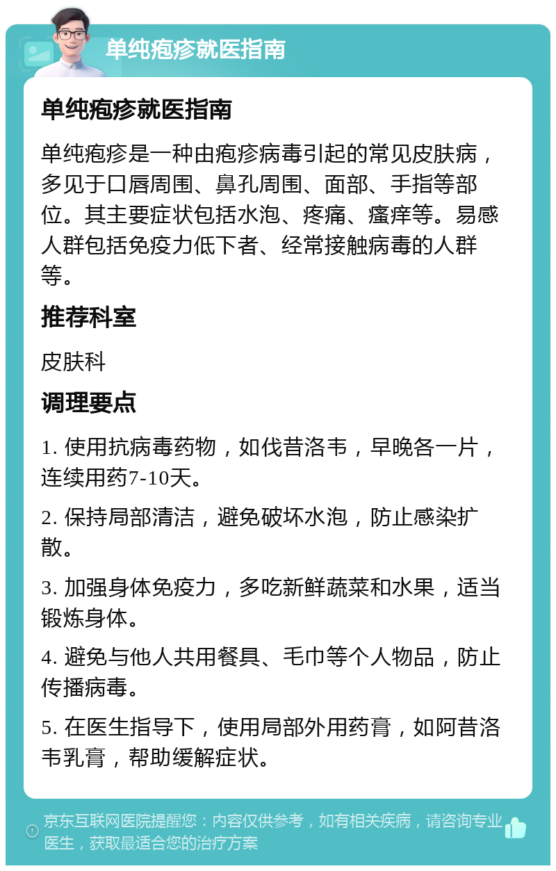 单纯疱疹就医指南 单纯疱疹就医指南 单纯疱疹是一种由疱疹病毒引起的常见皮肤病，多见于口唇周围、鼻孔周围、面部、手指等部位。其主要症状包括水泡、疼痛、瘙痒等。易感人群包括免疫力低下者、经常接触病毒的人群等。 推荐科室 皮肤科 调理要点 1. 使用抗病毒药物，如伐昔洛韦，早晚各一片，连续用药7-10天。 2. 保持局部清洁，避免破坏水泡，防止感染扩散。 3. 加强身体免疫力，多吃新鲜蔬菜和水果，适当锻炼身体。 4. 避免与他人共用餐具、毛巾等个人物品，防止传播病毒。 5. 在医生指导下，使用局部外用药膏，如阿昔洛韦乳膏，帮助缓解症状。