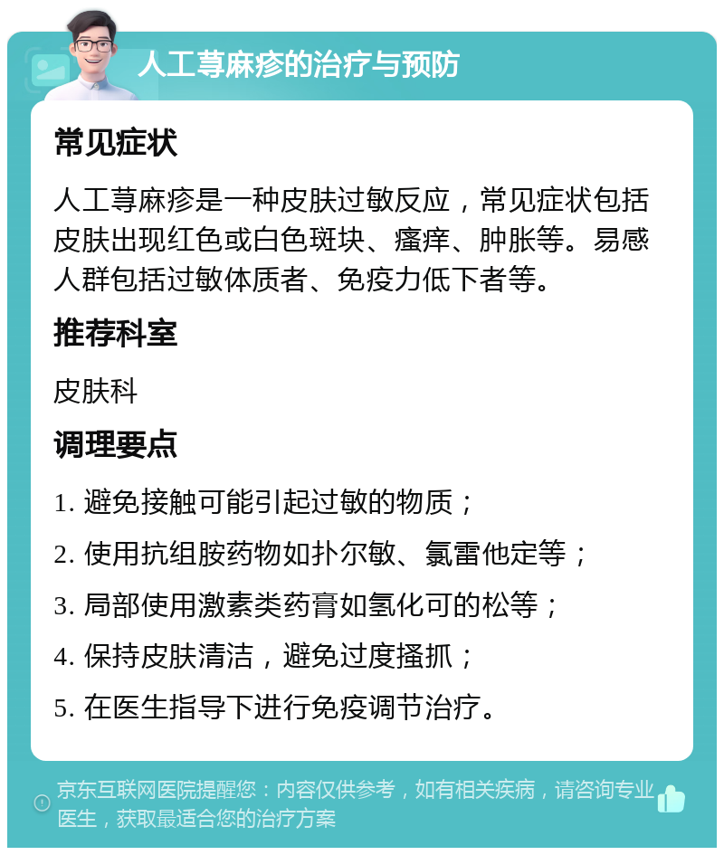 人工荨麻疹的治疗与预防 常见症状 人工荨麻疹是一种皮肤过敏反应，常见症状包括皮肤出现红色或白色斑块、瘙痒、肿胀等。易感人群包括过敏体质者、免疫力低下者等。 推荐科室 皮肤科 调理要点 1. 避免接触可能引起过敏的物质； 2. 使用抗组胺药物如扑尔敏、氯雷他定等； 3. 局部使用激素类药膏如氢化可的松等； 4. 保持皮肤清洁，避免过度搔抓； 5. 在医生指导下进行免疫调节治疗。