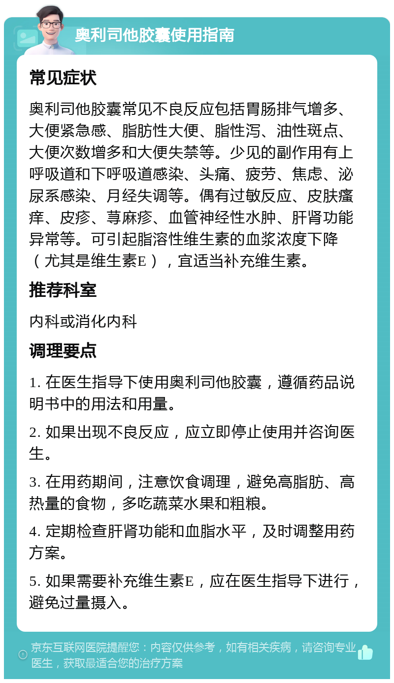 奥利司他胶囊使用指南 常见症状 奥利司他胶囊常见不良反应包括胃肠排气增多、大便紧急感、脂肪性大便、脂性泻、油性斑点、大便次数增多和大便失禁等。少见的副作用有上呼吸道和下呼吸道感染、头痛、疲劳、焦虑、泌尿系感染、月经失调等。偶有过敏反应、皮肤瘙痒、皮疹、荨麻疹、血管神经性水肿、肝肾功能异常等。可引起脂溶性维生素的血浆浓度下降（尤其是维生素E），宜适当补充维生素。 推荐科室 内科或消化内科 调理要点 1. 在医生指导下使用奥利司他胶囊，遵循药品说明书中的用法和用量。 2. 如果出现不良反应，应立即停止使用并咨询医生。 3. 在用药期间，注意饮食调理，避免高脂肪、高热量的食物，多吃蔬菜水果和粗粮。 4. 定期检查肝肾功能和血脂水平，及时调整用药方案。 5. 如果需要补充维生素E，应在医生指导下进行，避免过量摄入。