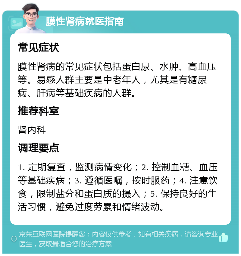 膜性肾病就医指南 常见症状 膜性肾病的常见症状包括蛋白尿、水肿、高血压等。易感人群主要是中老年人，尤其是有糖尿病、肝病等基础疾病的人群。 推荐科室 肾内科 调理要点 1. 定期复查，监测病情变化；2. 控制血糖、血压等基础疾病；3. 遵循医嘱，按时服药；4. 注意饮食，限制盐分和蛋白质的摄入；5. 保持良好的生活习惯，避免过度劳累和情绪波动。