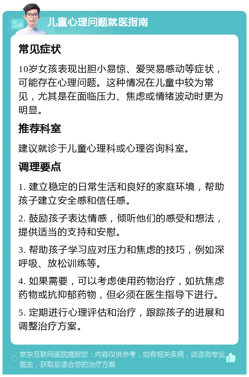 儿童心理问题就医指南 常见症状 10岁女孩表现出胆小易惊、爱哭易感动等症状，可能存在心理问题。这种情况在儿童中较为常见，尤其是在面临压力、焦虑或情绪波动时更为明显。 推荐科室 建议就诊于儿童心理科或心理咨询科室。 调理要点 1. 建立稳定的日常生活和良好的家庭环境，帮助孩子建立安全感和信任感。 2. 鼓励孩子表达情感，倾听他们的感受和想法，提供适当的支持和安慰。 3. 帮助孩子学习应对压力和焦虑的技巧，例如深呼吸、放松训练等。 4. 如果需要，可以考虑使用药物治疗，如抗焦虑药物或抗抑郁药物，但必须在医生指导下进行。 5. 定期进行心理评估和治疗，跟踪孩子的进展和调整治疗方案。